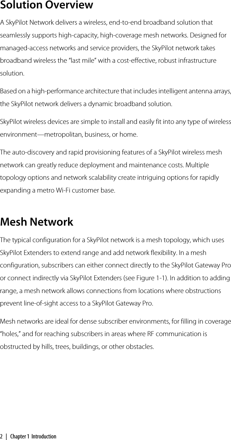 2 | Chapter 1  IntroductionSolution OverviewA SkyPilot Network delivers a wireless, end-to-end broadband solution that seamlessly supports high-capacity, high-coverage mesh networks. Designed for managed-access networks and service providers, the SkyPilot network takes broadband wireless the “last mile” with a cost-effective, robust infrastructure solution.Based on a high-performance architecture that includes intelligent antenna arrays, the SkyPilot network delivers a dynamic broadband solution.SkyPilot wireless devices are simple to install and easily fit into any type of wireless environment—metropolitan, business, or home.The auto-discovery and rapid provisioning features of a SkyPilot wireless mesh network can greatly reduce deployment and maintenance costs. Multiple topology options and network scalability create intriguing options for rapidly expanding a metro Wi-Fi customer base.Mesh NetworkThe typical configuration for a SkyPilot network is a mesh topology, which uses SkyPilot Extenders to extend range and add network flexibility. In a mesh configuration, subscribers can either connect directly to the SkyPilot Gateway Pro or connect indirectly via SkyPilot Extenders (see Figure 1-1). In addition to adding range, a mesh network allows connections from locations where obstructions prevent line-of-sight access to a SkyPilot Gateway Pro.Mesh networks are ideal for dense subscriber environments, for filling in coverage “holes,” and for reaching subscribers in areas where RF communication is obstructed by hills, trees, buildings, or other obstacles.