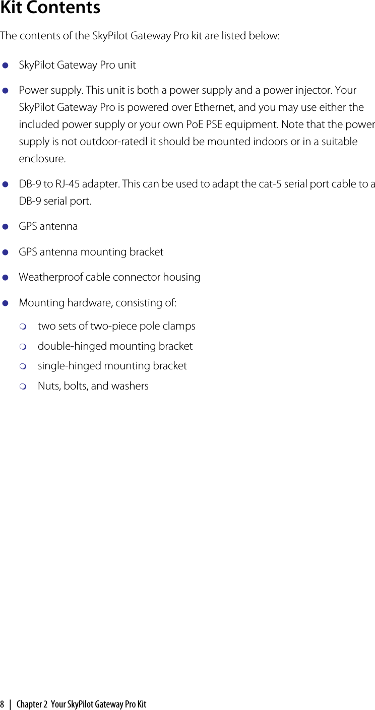 8  |  Chapter 2  Your SkyPilot Gateway Pro KitKit ContentsThe contents of the SkyPilot Gateway Pro kit are listed below:SkyPilot Gateway Pro unitPower supply. This unit is both a power supply and a power injector. Your SkyPilot Gateway Pro is powered over Ethernet, and you may use either the included power supply or your own PoE PSE equipment. Note that the power supply is not outdoor-ratedl it should be mounted indoors or in a suitable enclosure.DB-9 to RJ-45 adapter. This can be used to adapt the cat-5 serial port cable to a DB-9 serial port.GPS antennaGPS antenna mounting bracketWeatherproof cable connector housingMounting hardware, consisting of:two sets of two-piece pole clampsdouble-hinged mounting bracketsingle-hinged mounting bracketNuts, bolts, and washers