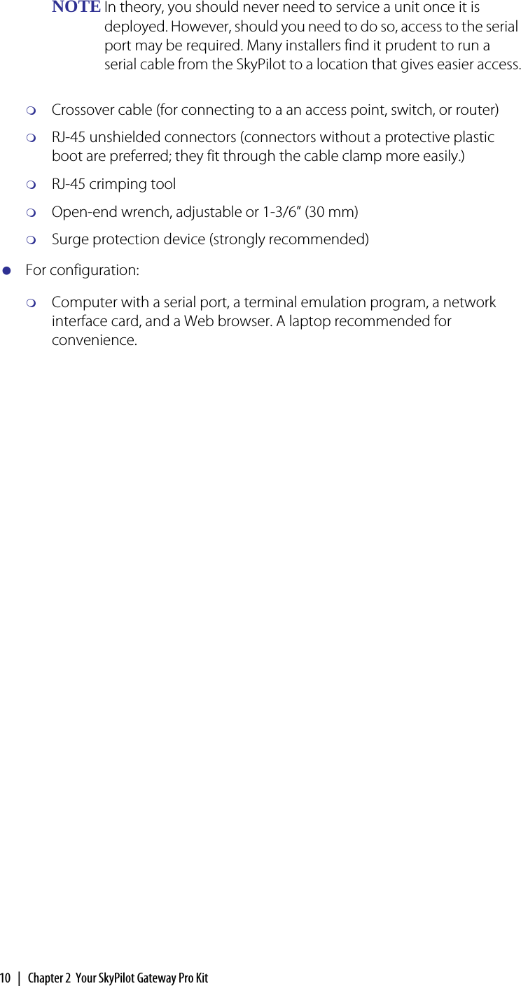 10  |  Chapter 2  Your SkyPilot Gateway Pro KitNOTE In theory, you should never need to service a unit once it is deployed. However, should you need to do so, access to the serial port may be required. Many installers find it prudent to run a serial cable from the SkyPilot to a location that gives easier access.Crossover cable (for connecting to a an access point, switch, or router)RJ-45 unshielded connectors (connectors without a protective plastic boot are preferred; they fit through the cable clamp more easily.)RJ-45 crimping toolOpen-end wrench, adjustable or 1-3/6” (30 mm)Surge protection device (strongly recommended)For configuration:Computer with a serial port, a terminal emulation program, a network interface card, and a Web browser. A laptop recommended for convenience.