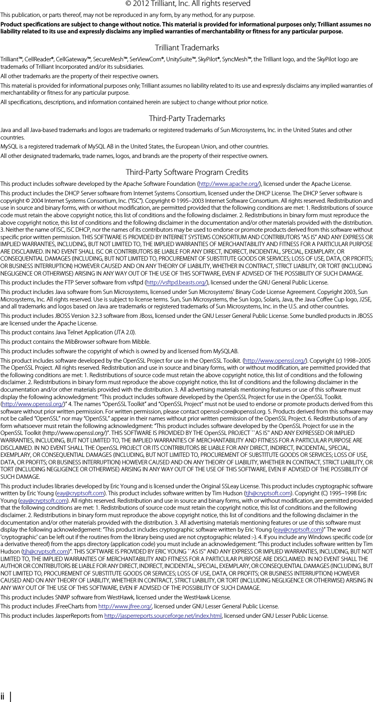 ii |     © 2012 Trilliant, Inc. All rights reservedThis publication, or parts thereof, may not be reproduced in any form, by any method, for any purpose.Product specifications are subject to change without notice. This material is provided for informational purposes only; Trilliant assumes no liability related to its use and expressly disclaims any implied warranties of merchantability or fitness for any particular purpose.Trilliant TrademarksTrilliant™, CellReader®, CellGateway™, SecureMesh™, SerViewCom®, UnitySuite™, SkyPilot®, SyncMesh™, the Trilliant logo, and the SkyPilot logo are trademarks of Trilliant Incorporated and/or its subsidiaries.All other trademarks are the property of their respective owners.This material is provided for informational purposes only; Trilliant assumes no liability related to its use and expressly disclaims any implied warranties of merchantability or fitness for any particular purpose.All specifications, descriptions, and information contained herein are subject to change without prior notice.Third-Party TrademarksJava and all Java-based trademarks and logos are trademarks or registered trademarks of Sun Microsystems, Inc. in the United States and other countries.MySQL is a registered trademark of MySQL AB in the United States, the European Union, and other countries.All other designated trademarks, trade names, logos, and brands are the property of their respective owners.Third-Party Software Program CreditsThis product includes software developed by the Apache Software Foundation (http://www.apache.org/), licensed under the Apache License.This product includes the DHCP Server software from Internet Systems Consortium, licensed under the DHCP License. The DHCP Server software is copyright © 2004 Internet Systems Consortium, Inc. (“ISC”). Copyright © 1995–2003 Internet Software Consortium. All rights reserved. Redistribution and use in source and binary forms, with or without modification, are permitted provided that the following conditions are met: 1. Redistributions of source code must retain the above copyright notice, this list of conditions and the following disclaimer. 2. Redistributions in binary form must reproduce the above copyright notice, this list of conditions and the following disclaimer in the documentation and/or other materials provided with the distribution. 3. Neither the name of ISC, ISC DHCP, nor the names of its contributors may be used to endorse or promote products derived from this software without specific prior written permission. THIS SOFTWARE IS PROVIDED BY INTERNET SYSTEMS CONSORTIUM AND CONTRIBUTORS “AS IS” AND ANY EXPRESS OR IMPLIED WARRANTIES, INCLUDING, BUT NOT LIMITED TO, THE IMPLIED WARRANTIES OF MERCHANTABILITY AND FITNESS FOR A PARTICULAR PURPOSE ARE DISCLAIMED. IN NO EVENT SHALL ISC OR CONTRIBUTORS BE LIABLE FOR ANY DIRECT, INDIRECT, INCIDENTAL, SPECIAL, EXEMPLARY, OR CONSEQUENTIAL DAMAGES (INCLUDING, BUT NOT LIMITED TO, PROCUREMENT OF SUBSTITUTE GOODS OR SERVICES; LOSS OF USE, DATA, OR PROFITS; OR BUSINESS INTERRUPTION) HOWEVER CAUSED AND ON ANY THEORY OF LIABILITY, WHETHER IN CONTRACT, STRICT LIABILITY, OR TORT (INCLUDING NEGLIGENCE OR OTHERWISE) ARISING IN ANY WAY OUT OF THE USE OF THIS SOFTWARE, EVEN IF ADVISED OF THE POSSIBILITY OF SUCH DAMAGE.This product includes the FTP Server software from vsftpd (http://vsftpd.beasts.org/), licensed under the GNU General Public License.This product includes Java software from Sun Microsystems, licensed under Sun Microsystems&apos; Binary Code License Agreement. Copyright 2003, Sun Microsystems, Inc. All rights reserved. Use is subject to license terms. Sun, Sun Microsystems, the Sun logo, Solaris, Java, the Java Coffee Cup logo, J2SE, and all trademarks and logos based on Java are trademarks or registered trademarks of Sun Microsystems, Inc. in the U.S. and other countries.This product includes JBOSS Version 3.2.3 software from JBoss, licensed under the GNU Lesser General Public License. Some bundled products in JBOSS are licensed under the Apache License.This product contains Java Telnet Application (JTA 2.0).This product contains the MibBrowser software from Mibble.This product includes software the copyright of which is owned by and licensed from MySQLAB.This product includes software developed by the OpenSSL Project for use in the OpenSSL Toolkit. (http://www.openssl.org/). Copyright (c) 1998–2005 The OpenSSL Project. All rights reserved. Redistribution and use in source and binary forms, with or without modification, are permitted provided that the following conditions are met: 1. Redistributions of source code must retain the above copyright notice, this list of conditions and the following disclaimer. 2. Redistributions in binary form must reproduce the above copyright notice, this list of conditions and the following disclaimer in the documentation and/or other materials provided with the distribution. 3. All advertising materials mentioning features or use of this software must display the following acknowledgment: “This product includes software developed by the OpenSSL Project for use in the OpenSSL Toolkit. (http://www.openssl.org/)” 4. The names “OpenSSL Toolkit” and “OpenSSL Project” must not be used to endorse or promote products derived from this software without prior written permission. For written permission, please contact openssl-core@openssl.org. 5. Products derived from this software may not be called “OpenSSL” nor may “OpenSSL” appear in their names without prior written permission of the OpenSSL Project. 6. Redistributions of any form whatsoever must retain the following acknowledgment: “This product includes software developed by the OpenSSL Project for use in the OpenSSL Toolkit (http://www.openssl.org/)”. THIS SOFTWARE IS PROVIDED BY THE OpenSSL PROJECT ``AS IS&apos;&apos; AND ANY EXPRESSED OR IMPLIED WARRANTIES, INCLUDING, BUT NOT LIMITED TO, THE IMPLIED WARRANTIES OF MERCHANTABILITY AND FITNESS FOR A PARTICULAR PURPOSE ARE DISCLAIMED. IN NO EVENT SHALL THE OpenSSL PROJECT OR ITS CONTRIBUTORS BE LIABLE FOR ANY DIRECT, INDIRECT, INCIDENTAL, SPECIAL, EXEMPLARY, OR CONSEQUENTIAL DAMAGES (INCLUDING, BUT NOT LIMITED TO, PROCUREMENT OF SUBSTITUTE GOODS OR SERVICES; LOSS OF USE, DATA, OR PROFITS; OR BUSINESS INTERRUPTION) HOWEVER CAUSED AND ON ANY THEORY OF LIABILITY, WHETHER IN CONTRACT, STRICT LIABILITY, OR TORT (INCLUDING NEGLIGENCE OR OTHERWISE) ARISING IN ANY WAY OUT OF THE USE OF THIS SOFTWARE, EVEN IF ADVISED OF THE POSSIBILITY OF SUCH DAMAGE.This product includes libraries developed by Eric Young and is licensed under the Original SSLeay License. This product includes cryptographic software written by Eric Young (eay@cryptsoft.com). This product includes software written by Tim Hudson (tjh@cryptsoft.com). Copyright (C) 1995–1998 Eric Young (eay@cryptsoft.com). All rights reserved. Redistribution and use in source and binary forms, with or without modification, are permitted provided that the following conditions are met: 1. Redistributions of source code must retain the copyright notice, this list of conditions and the following disclaimer. 2. Redistributions in binary form must reproduce the above copyright notice, this list of conditions and the following disclaimer in the documentation and/or other materials provided with the distribution. 3. All advertising materials mentioning features or use of this software must display the following acknowledgement: “This product includes cryptographic software written by Eric Young (eay@cryptsoft.com)” The word &apos;cryptographic&apos; can be left out if the routines from the library being used are not cryptographic related :-). 4. If you include any Windows specific code (or a derivative thereof) from the apps directory (application code) you must include an acknowledgement: “This product includes software written by Tim Hudson (tjh@cryptsoft.com)”. THIS SOFTWARE IS PROVIDED BY ERIC YOUNG ``AS IS&apos;&apos; AND ANY EXPRESS OR IMPLIED WARRANTIES, INCLUDING, BUT NOT LIMITED TO, THE IMPLIED WARRANTIES OF MERCHANTABILITY AND FITNESS FOR A PARTICULAR PURPOSE ARE DISCLAIMED. IN NO EVENT SHALL THE AUTHOR OR CONTRIBUTORS BE LIABLE FOR ANY DIRECT, INDIRECT, INCIDENTAL, SPECIAL, EXEMPLARY, OR CONSEQUENTIAL DAMAGES (INCLUDING, BUT NOT LIMITED TO, PROCUREMENT OF SUBSTITUTE GOODS OR SERVICES; LOSS OF USE, DATA, OR PROFITS; OR BUSINESS INTERRUPTION) HOWEVER CAUSED AND ON ANY THEORY OF LIABILITY, WHETHER IN CONTRACT, STRICT LIABILITY, OR TORT (INCLUDING NEGLIGENCE OR OTHERWISE) ARISING IN ANY WAY OUT OF THE USE OF THIS SOFTWARE, EVEN IF ADVISED OF THE POSSIBILITY OF SUCH DAMAGE.This product includes SNMP software from WestHawk, licensed under the WestHawk License.This product includes JFreeCharts from http://www.jfree.org/, licensed under GNU Lesser General Public License.This product includes JasperReports from http://jasperreports.sourceforge.net/index.html, licensed under GNU Lesser Public License.