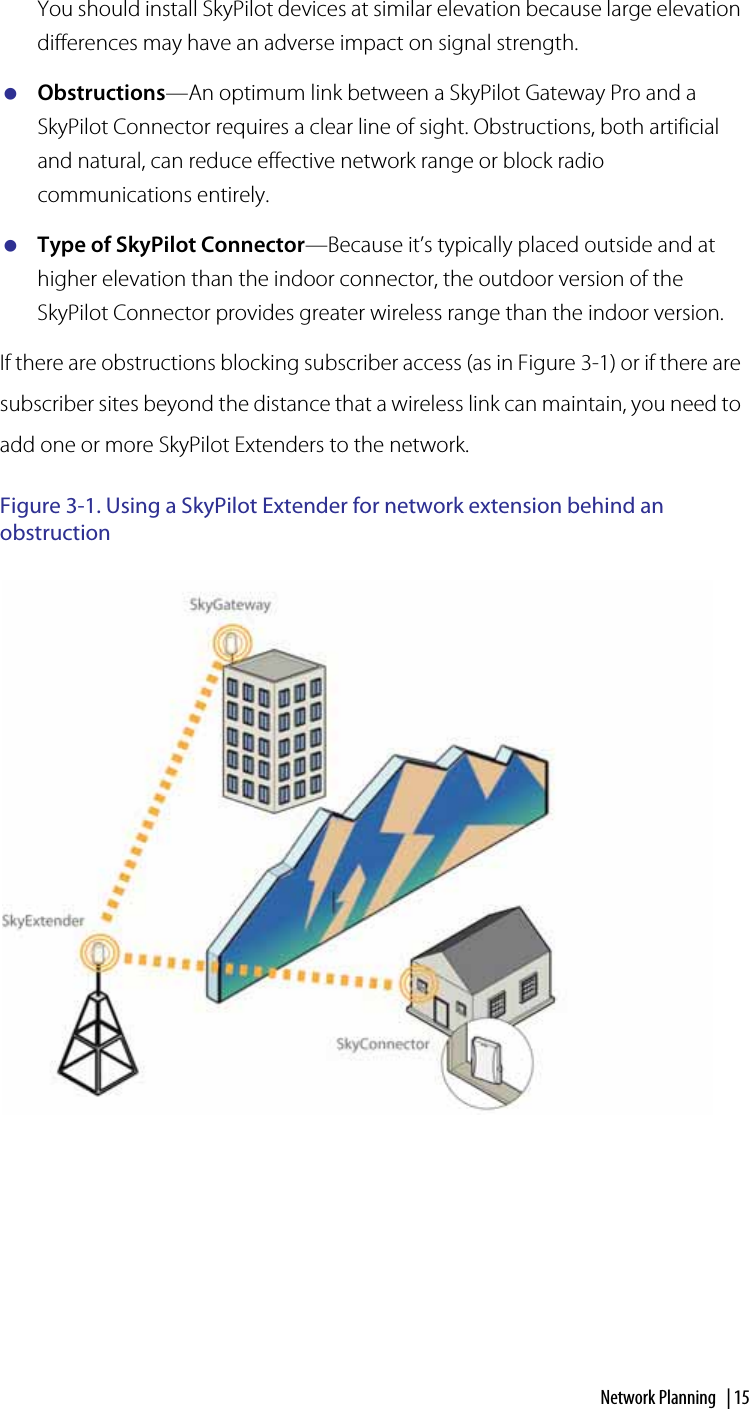 Network Planning  | 15You should install SkyPilot devices at similar elevation because large elevation differences may have an adverse impact on signal strength.Obstructions—An optimum link between a SkyPilot Gateway Pro and a SkyPilot Connector requires a clear line of sight. Obstructions, both artificial and natural, can reduce effective network range or block radio communications entirely.Type of SkyPilot Connector—Because it’s typically placed outside and at higher elevation than the indoor connector, the outdoor version of the SkyPilot Connector provides greater wireless range than the indoor version.If there are obstructions blocking subscriber access (as in Figure 3-1) or if there are subscriber sites beyond the distance that a wireless link can maintain, you need to add one or more SkyPilot Extenders to the network.Figure 3-1. Using a SkyPilot Extender for network extension behind an obstruction