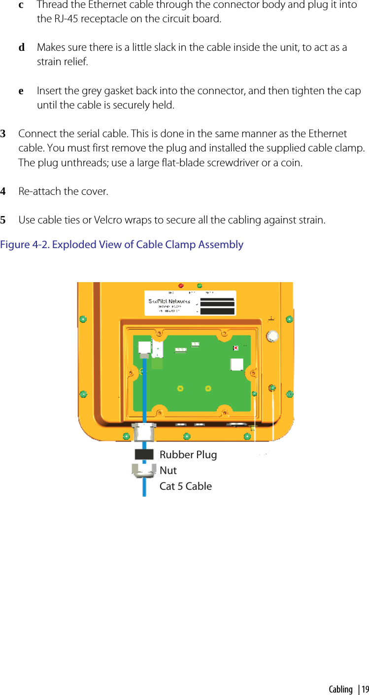 Cabling | 19cThread the Ethernet cable through the connector body and plug it into the RJ-45 receptacle on the circuit board.dMakes sure there is a little slack in the cable inside the unit, to act as a strain relief.eInsert the grey gasket back into the connector, and then tighten the cap until the cable is securely held. 3Connect the serial cable. This is done in the same manner as the Ethernet cable. You must first remove the plug and installed the supplied cable clamp. The plug unthreads; use a large flat-blade screwdriver or a coin.4Re-attach the cover.5Use cable ties or Velcro wraps to secure all the cabling against strain.Figure 4-2. Exploded View of Cable Clamp AssemblyRubber PlugNutCat 5 Cable