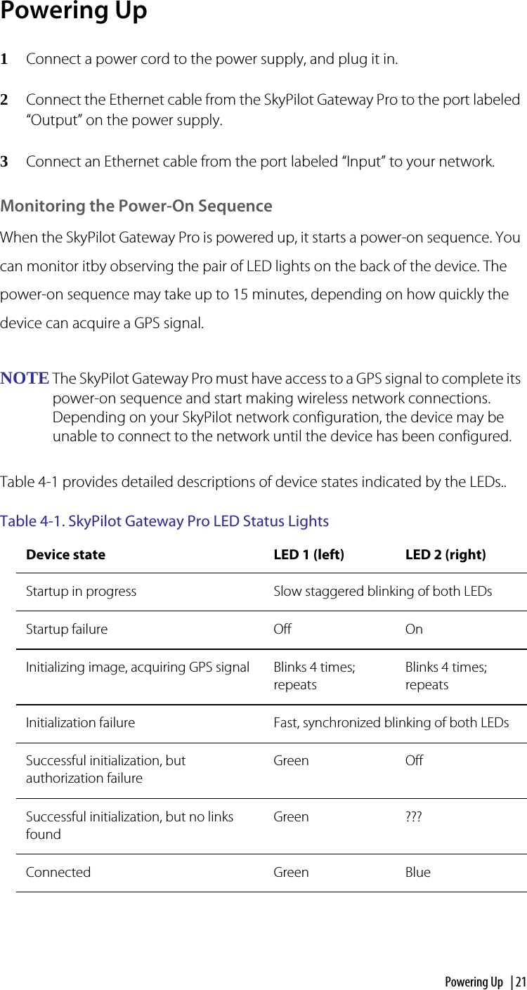 Powering Up  | 21Powering Up1Connect a power cord to the power supply, and plug it in.2Connect the Ethernet cable from the SkyPilot Gateway Pro to the port labeled “Output” on the power supply. 3Connect an Ethernet cable from the port labeled “Input” to your network.Monitoring the Power-On SequenceWhen the SkyPilot Gateway Pro is powered up, it starts a power-on sequence. You can monitor itby observing the pair of LED lights on the back of the device. The power-on sequence may take up to 15 minutes, depending on how quickly the device can acquire a GPS signal.NOTE The SkyPilot Gateway Pro must have access to a GPS signal to complete its power-on sequence and start making wireless network connections. Depending on your SkyPilot network configuration, the device may be unable to connect to the network until the device has been configured. Table 4-1 provides detailed descriptions of device states indicated by the LEDs..Table 4-1. SkyPilot Gateway Pro LED Status Lights  Device state LED 1 (left) LED 2 (right)Startup in progress Slow staggered blinking of both LEDsStartup failure Off OnInitializing image, acquiring GPS signal Blinks 4 times; repeats Blinks 4 times; repeats Initialization failure Fast, synchronized blinking of both LEDsSuccessful initialization, but authorization failureGreen OffSuccessful initialization, but no links foundGreen ???Connected Green Blue