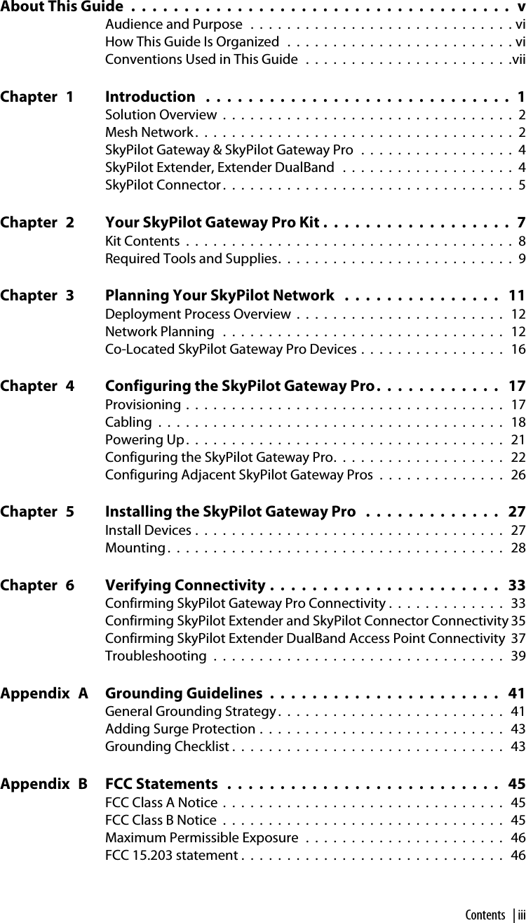 Contents | iiiContentsAbout This Guide  .  .  .  .  .  .  .  .  .  .  .  .  .  .  .  .  .  .  .  .  .  .  .  .  .  .  .  .  .  .  .  .  .  .  .  .   vAudience and Purpose  .  .  .  .  .  .  .  .  .  .  .  .  .  .  .  .  .  .  .  .  .  .  .  .  .  .  .  .  . viHow This Guide Is Organized  .  .  .  .  .  .  .  .  .  .  .  .  .  .  .  .  .  .  .  .  .  .  .  .  . viConventions Used in This Guide  .  .  .  .  .  .  .  .  .  .  .  .  .  .  .  .  .  .  .  .  .  .  .viiChapter  1 Introduction   .  .  .  .  .  .  .  .  .  .  .  .  .  .  .  .  .  .  .  .  .  .  .  .  .  .  .  .  .  1Solution Overview  .  .  .  .  .  .  .  .  .  .  .  .  .  .  .  .  .  .  .  .  .  .  .  .  .  .  .  .  .  .  .  .  2Mesh Network .  .  .  .  .  .  .  .  .  .  .  .  .  .  .  .  .  .  .  .  .  .  .  .  .  .  .  .  .  .  .  .  .  .  .  2SkyPilot Gateway &amp; SkyPilot Gateway Pro  .  .  .  .  .  .  .  .  .  .  .  .  .  .  .  .  .  4SkyPilot Extender, Extender DualBand   .  .  .  .  .  .  .  .  .  .  .  .  .  .  .  .  .  .  .  4SkyPilot Connector .  .  .  .  .  .  .  .  .  .  .  .  .  .  .  .  .  .  .  .  .  .  .  .  .  .  .  .  .  .  .  .  5Chapter  2 Your SkyPilot Gateway Pro Kit .  .  .  .  .  .  .  .  .  .  .  .  .  .  .  .  .  .  7Kit Contents  .  .  .  .  .  .  .  .  .  .  .  .  .  .  .  .  .  .  .  .  .  .  .  .  .  .  .  .  .  .  .  .  .  .  .  .  8Required Tools and Supplies.  .  .  .  .  .  .  .  .  .  .  .  .  .  .  .  .  .  .  .  .  .  .  .  .  .  9Chapter  3 Planning Your SkyPilot Network   .  .  .  .  .  .  .  .  .  .  .  .  .  .  .   11Deployment Process Overview  .  .  .  .  .  .  .  .  .  .  .  .  .  .  .  .  .  .  .  .  .  .  .   12Network Planning   .  .  .  .  .  .  .  .  .  .  .  .  .  .  .  .  .  .  .  .  .  .  .  .  .  .  .  .  .  .  .   12Co-Located SkyPilot Gateway Pro Devices .  .  .  .  .  .  .  .  .  .  .  .  .  .  .  .   16Chapter  4 Configuring the SkyPilot Gateway Pro.  .  .  .  .  .  .  .  .  .  .  .   17Provisioning .  .  .  .  .  .  .  .  .  .  .  .  .  .  .  .  .  .  .  .  .  .  .  .  .  .  .  .  .  .  .  .  .  .  .   17Cabling  .  .  .  .  .  .  .  .  .  .  .  .  .  .  .  .  .  .  .  .  .  .  .  .  .  .  .  .  .  .  .  .  .  .  .  .  .  .   18Powering Up.  .  .  .  .  .  .  .  .  .  .  .  .  .  .  .  .  .  .  .  .  .  .  .  .  .  .  .  .  .  .  .  .  .  .   21Configuring the SkyPilot Gateway Pro.  .  .  .  .  .  .  .  .  .  .  .  .  .  .  .  .  .  .   22Configuring Adjacent SkyPilot Gateway Pros  .  .  .  .  .  .  .  .  .  .  .  .  .  .   26Chapter  5 Installing the SkyPilot Gateway Pro   .  .  .  .  .  .  .  .  .  .  .  .  .   27Install Devices .  .  .  .  .  .  .  .  .  .  .  .  .  .  .  .  .  .  .  .  .  .  .  .  .  .  .  .  .  .  .  .  .  .   27Mounting .  .  .  .  .  .  .  .  .  .  .  .  .  .  .  .  .  .  .  .  .  .  .  .  .  .  .  .  .  .  .  .  .  .  .  .  .   28Chapter  6 Verifying Connectivity .  .  .  .  .  .  .  .  .  .  .  .  .  .  .  .  .  .  .  .  .  .   33Confirming SkyPilot Gateway Pro Connectivity .  .  .  .  .  .  .  .  .  .  .  .  .   33Confirming SkyPilot Extender and SkyPilot Connector Connectivity 35Confirming SkyPilot Extender DualBand Access Point Connectivity  37Troubleshooting  .  .  .  .  .  .  .  .  .  .  .  .  .  .  .  .  .  .  .  .  .  .  .  .  .  .  .  .  .  .  .  .   39Appendix  A Grounding Guidelines  .  .  .  .  .  .  .  .  .  .  .  .  .  .  .  .  .  .  .  .  .  .   41General Grounding Strategy .  .  .  .  .  .  .  .  .  .  .  .  .  .  .  .  .  .  .  .  .  .  .  .  .   41Adding Surge Protection .  .  .  .  .  .  .  .  .  .  .  .  .  .  .  .  .  .  .  .  .  .  .  .  .  .  .   43Grounding Checklist .  .  .  .  .  .  .  .  .  .  .  .  .  .  .  .  .  .  .  .  .  .  .  .  .  .  .  .  .  .   43Appendix  B FCC Statements   .  .  .  .  .  .  .  .  .  .  .  .  .  .  .  .  .  .  .  .  .  .  .  .  .  .   45FCC Class A Notice  .  .  .  .  .  .  .  .  .  .  .  .  .  .  .  .  .  .  .  .  .  .  .  .  .  .  .  .  .  .  .   45FCC Class B Notice  .  .  .  .  .  .  .  .  .  .  .  .  .  .  .  .  .  .  .  .  .  .  .  .  .  .  .  .  .  .  .   45Maximum Permissible Exposure  .  .  .  .  .  .  .  .  .  .  .  .  .  .  .  .  .  .  .  .  .  .   46FCC 15.203 statement .  .  .  .  .  .  .  .  .  .  .  .  .  .  .  .  .  .  .  .  .  .  .  .  .  .  .  .  .   46