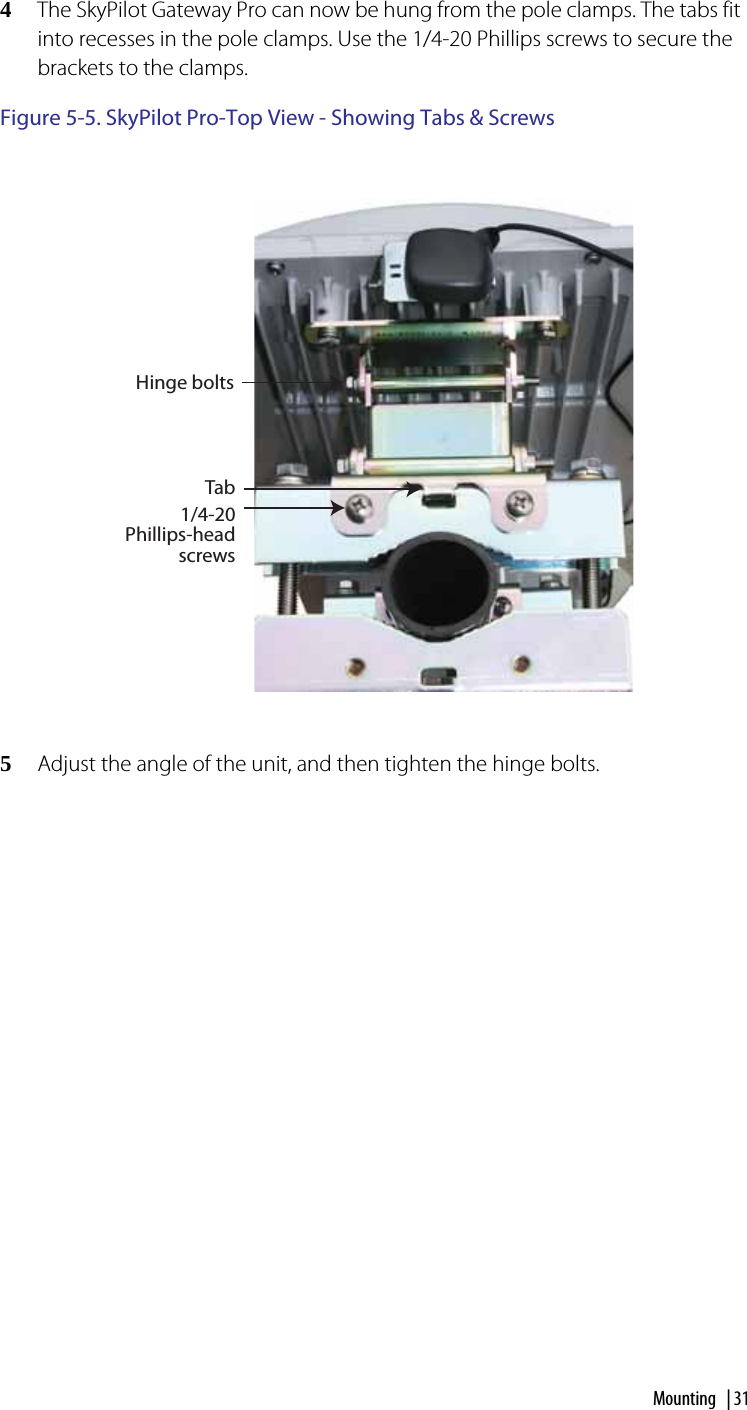 Mounting | 314The SkyPilot Gateway Pro can now be hung from the pole clamps. The tabs fit into recesses in the pole clamps. Use the 1/4-20 Phillips screws to secure the brackets to the clamps.Figure 5-5. SkyPilot Pro-Top View - Showing Tabs &amp; Screws5Adjust the angle of the unit, and then tighten the hinge bolts.Tab1/4-20 Phillips-head screwsHinge bolts