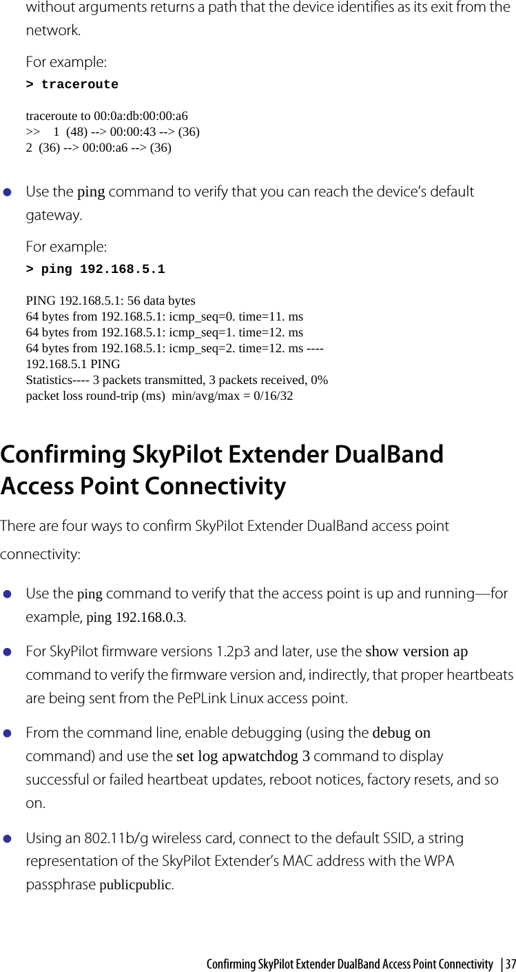 Confirming SkyPilot Extender DualBand Access Point Connectivity  | 37without arguments returns a path that the device identifies as its exit from the network.For example:&gt; traceroutetraceroute to 00:0a:db:00:00:a6&gt;&gt;    1  (48) --&gt; 00:00:43 --&gt; (36)2  (36) --&gt; 00:00:a6 --&gt; (36)Use the ping command to verify that you can reach the device’s default gateway.For example:&gt; ping 192.168.5.1PING 192.168.5.1: 56 data bytes64 bytes from 192.168.5.1: icmp_seq=0. time=11. ms64 bytes from 192.168.5.1: icmp_seq=1. time=12. ms64 bytes from 192.168.5.1: icmp_seq=2. time=12. ms ----192.168.5.1 PINGStatistics---- 3 packets transmitted, 3 packets received, 0% packet loss round-trip (ms)  min/avg/max = 0/16/32Confirming SkyPilot Extender DualBand Access Point ConnectivityThere are four ways to confirm SkyPilot Extender DualBand access point connectivity:Use the ping command to verify that the access point is up and running—for example, ping 192.168.0.3.For SkyPilot firmware versions 1.2p3 and later, use the show version ap command to verify the firmware version and, indirectly, that proper heartbeats are being sent from the PePLink Linux access point.From the command line, enable debugging (using the debug on command) and use the set log apwatchdog 3 command to display successful or failed heartbeat updates, reboot notices, factory resets, and so on.Using an 802.11b/g wireless card, connect to the default SSID, a string representation of the SkyPilot Extender’s MAC address with the WPA passphrase publicpublic.