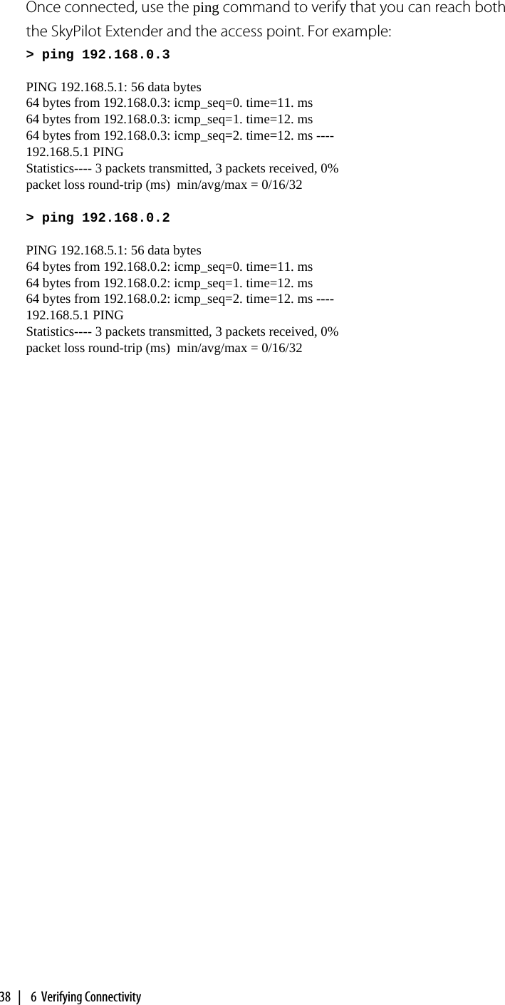 38  |   6  Verifying ConnectivityOnce connected, use the ping command to verify that you can reach both the SkyPilot Extender and the access point. For example:&gt; ping 192.168.0.3PING 192.168.5.1: 56 data bytes64 bytes from 192.168.0.3: icmp_seq=0. time=11. ms64 bytes from 192.168.0.3: icmp_seq=1. time=12. ms64 bytes from 192.168.0.3: icmp_seq=2. time=12. ms ----192.168.5.1 PINGStatistics---- 3 packets transmitted, 3 packets received, 0% packet loss round-trip (ms)  min/avg/max = 0/16/32&gt; ping 192.168.0.2PING 192.168.5.1: 56 data bytes64 bytes from 192.168.0.2: icmp_seq=0. time=11. ms64 bytes from 192.168.0.2: icmp_seq=1. time=12. ms64 bytes from 192.168.0.2: icmp_seq=2. time=12. ms ----192.168.5.1 PINGStatistics---- 3 packets transmitted, 3 packets received, 0% packet loss round-trip (ms)  min/avg/max = 0/16/32