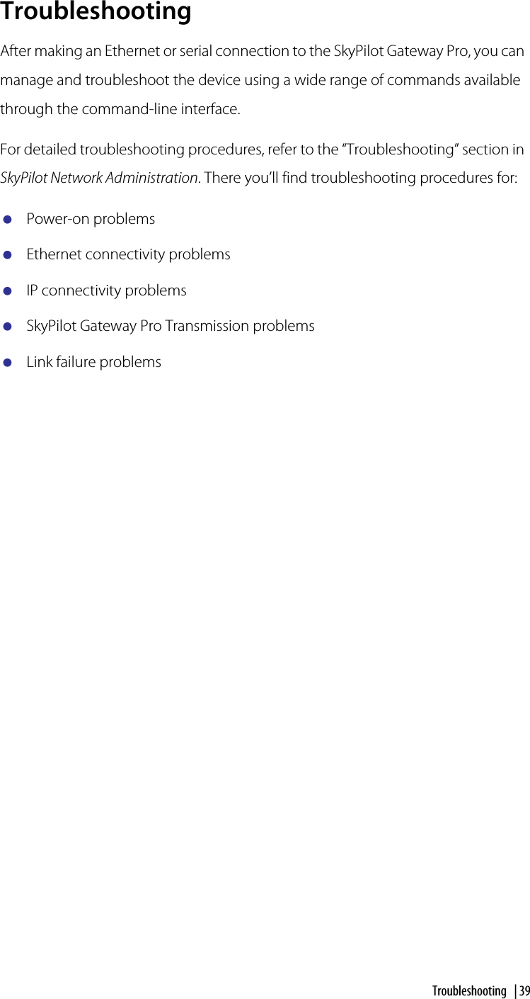 Troubleshooting | 39TroubleshootingAfter making an Ethernet or serial connection to the SkyPilot Gateway Pro, you can manage and troubleshoot the device using a wide range of commands available through the command-line interface.For detailed troubleshooting procedures, refer to the “Troubleshooting” section in SkyPilot Network Administration. There you’ll find troubleshooting procedures for:Power-on problemsEthernet connectivity problemsIP connectivity problemsSkyPilot Gateway Pro Transmission problemsLink failure problems