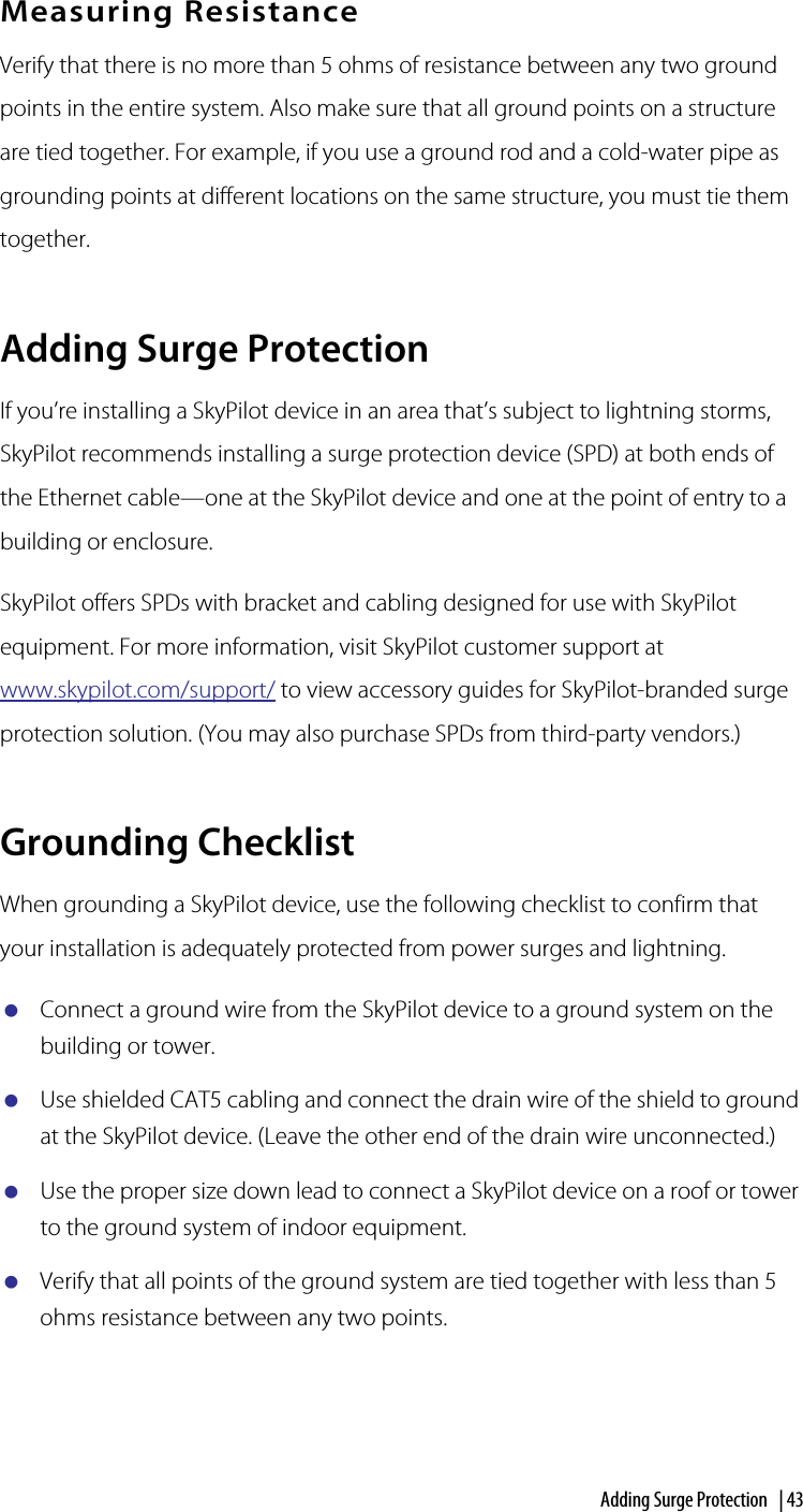 Adding Surge Protection  | 43Measuring ResistanceVerify that there is no more than 5 ohms of resistance between any two ground points in the entire system. Also make sure that all ground points on a structure are tied together. For example, if you use a ground rod and a cold-water pipe as grounding points at different locations on the same structure, you must tie them together.Adding Surge ProtectionIf you’re installing a SkyPilot device in an area that’s subject to lightning storms, SkyPilot recommends installing a surge protection device (SPD) at both ends of the Ethernet cable—one at the SkyPilot device and one at the point of entry to a building or enclosure. SkyPilot offers SPDs with bracket and cabling designed for use with SkyPilot equipment. For more information, visit SkyPilot customer support at www.skypilot.com/support/ to view accessory guides for SkyPilot-branded surge protection solution. (You may also purchase SPDs from third-party vendors.)Grounding ChecklistWhen grounding a SkyPilot device, use the following checklist to confirm that your installation is adequately protected from power surges and lightning.Connect a ground wire from the SkyPilot device to a ground system on the building or tower.Use shielded CAT5 cabling and connect the drain wire of the shield to ground at the SkyPilot device. (Leave the other end of the drain wire unconnected.)Use the proper size down lead to connect a SkyPilot device on a roof or tower to the ground system of indoor equipment. Verify that all points of the ground system are tied together with less than 5 ohms resistance between any two points.A