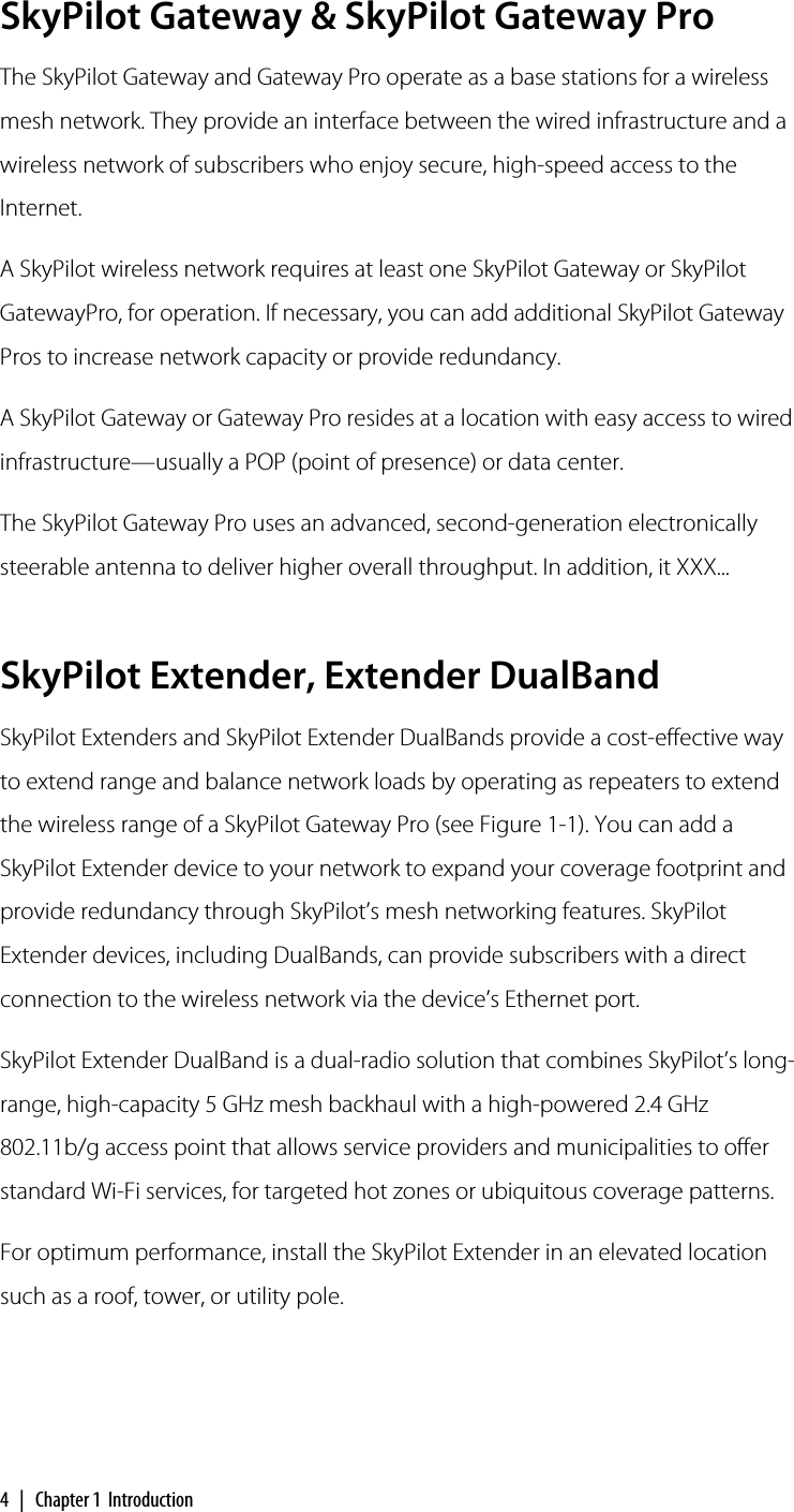 4 | Chapter 1  IntroductionSkyPilot Gateway &amp; SkyPilot Gateway ProThe SkyPilot Gateway and Gateway Pro operate as a base stations for a wireless mesh network. They provide an interface between the wired infrastructure and a wireless network of subscribers who enjoy secure, high-speed access to the Internet.A SkyPilot wireless network requires at least one SkyPilot Gateway or SkyPilot GatewayPro, for operation. If necessary, you can add additional SkyPilot Gateway Pros to increase network capacity or provide redundancy.A SkyPilot Gateway or Gateway Pro resides at a location with easy access to wired infrastructure—usually a POP (point of presence) or data center.The SkyPilot Gateway Pro uses an advanced, second-generation electronically steerable antenna to deliver higher overall throughput. In addition, it XXX...SkyPilot Extender, Extender DualBandSkyPilot Extenders and SkyPilot Extender DualBands provide a cost-effective way to extend range and balance network loads by operating as repeaters to extend the wireless range of a SkyPilot Gateway Pro (see Figure 1-1). You can add a SkyPilot Extender device to your network to expand your coverage footprint and provide redundancy through SkyPilot’s mesh networking features. SkyPilot Extender devices, including DualBands, can provide subscribers with a direct connection to the wireless network via the device’s Ethernet port.SkyPilot Extender DualBand is a dual-radio solution that combines SkyPilot’s long-range, high-capacity 5 GHz mesh backhaul with a high-powered 2.4 GHz 802.11b/g access point that allows service providers and municipalities to offer standard Wi-Fi services, for targeted hot zones or ubiquitous coverage patterns.For optimum performance, install the SkyPilot Extender in an elevated location such as a roof, tower, or utility pole.