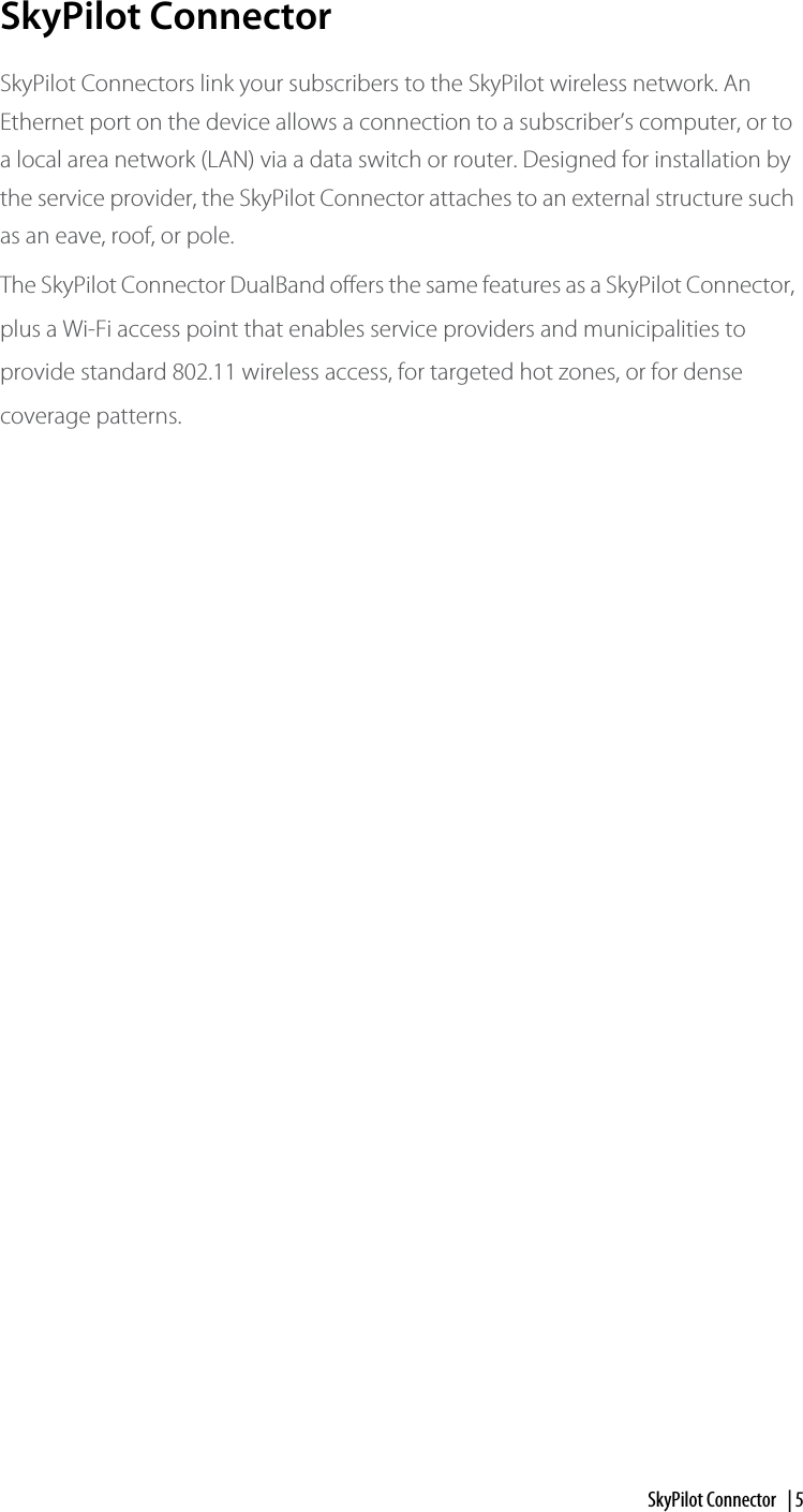 SkyPilot Connector  | 5SkyPilot ConnectorSkyPilot Connectors link your subscribers to the SkyPilot wireless network. An Ethernet port on the device allows a connection to a subscriber’s computer, or to a local area network (LAN) via a data switch or router. Designed for installation by the service provider, the SkyPilot Connector attaches to an external structure such as an eave, roof, or pole. The SkyPilot Connector DualBand offers the same features as a SkyPilot Connector, plus a Wi-Fi access point that enables service providers and municipalities to provide standard 802.11 wireless access, for targeted hot zones, or for dense coverage patterns. 