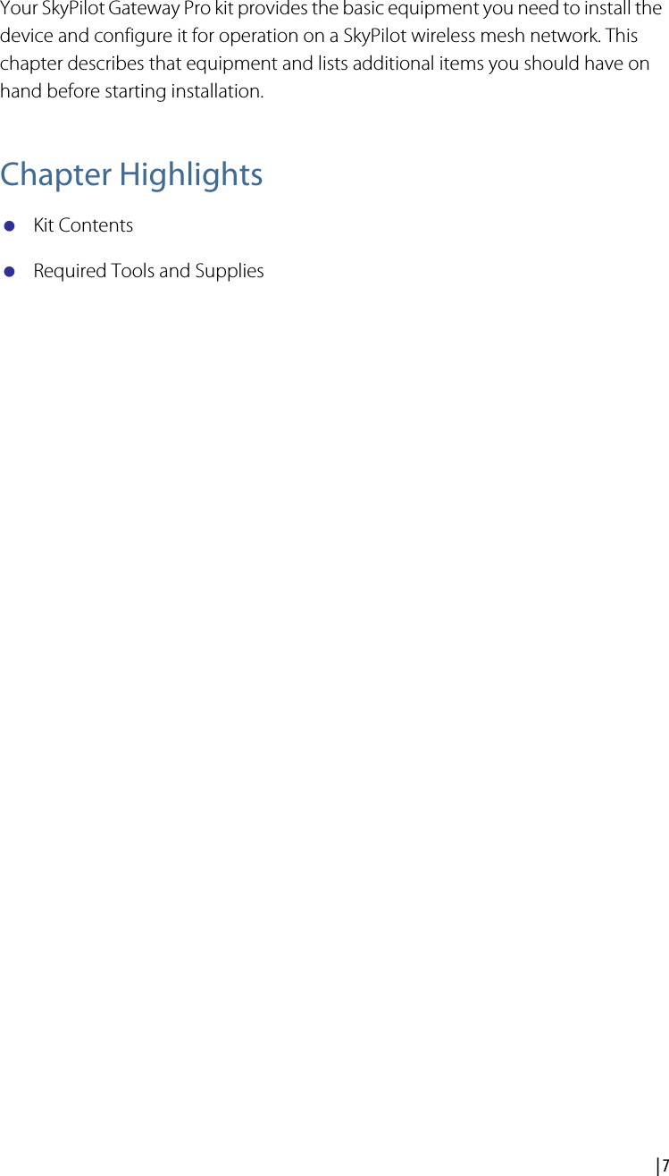  | 7Your SkyPilot Gateway Pro KitYour SkyPilot Gateway Pro kit provides the basic equipment you need to install the device and configure it for operation on a SkyPilot wireless mesh network. This chapter describes that equipment and lists additional items you should have on hand before starting installation.Chapter HighlightsKit ContentsRequired Tools and Supplies2