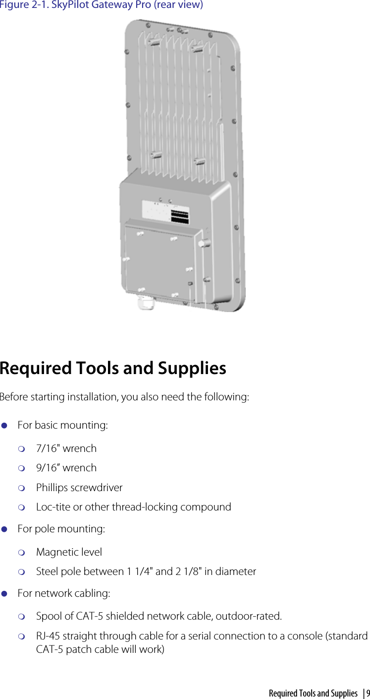 Required Tools and Supplies  | 9Figure 2-1. SkyPilot Gateway Pro (rear view)Required Tools and SuppliesBefore starting installation, you also need the following:For basic mounting:7/16&quot; wrench9/16” wrenchPhillips screwdriverLoc-tite or other thread-locking compoundFor pole mounting:Magnetic levelSteel pole between 1 1/4&quot; and 2 1/8&quot; in diameterFor network cabling:Spool of CAT-5 shielded network cable, outdoor-rated.RJ-45 straight through cable for a serial connection to a console (standard CAT-5 patch cable will work)