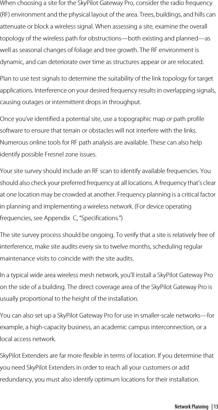 Network Planning  | 13When choosing a site for the SkyPilot Gateway Pro, consider the radio frequency (RF) environment and the physical layout of the area. Trees, buildings, and hills can attenuate or block a wireless signal. When assessing a site, examine the overall topology of the wireless path for obstructions—both existing and planned—as well as seasonal changes of foliage and tree growth. The RF environment is dynamic, and can deteriorate over time as structures appear or are relocated.Plan to use test signals to determine the suitability of the link topology for target applications. Interference on your desired frequency results in overlapping signals, causing outages or intermittent drops in throughput.Once you’ve identified a potential site, use a topographic map or path profile software to ensure that terrain or obstacles will not interfere with the links. Numerous online tools for RF path analysis are available. These can also help identify possible Fresnel zone issues.Your site survey should include an RF scan to identify available frequencies. You should also check your preferred frequency at all locations. A frequency that’s clear at one location may be crowded at another. Frequency planning is a critical factor in planning and implementing a wireless network. (For device operating frequencies, see Appendix  C, “Specifications.”)The site survey process should be ongoing. To verify that a site is relatively free of interference, make site audits every six to twelve months, scheduling regular maintenance visits to coincide with the site audits.In a typical wide area wireless mesh network, you’ll install a SkyPilot Gateway Pro on the side of a building. The direct coverage area of the SkyPilot Gateway Pro is usually proportional to the height of the installation.You can also set up a SkyPilot Gateway Pro for use in smaller-scale networks—for example, a high-capacity business, an academic campus interconnection, or a local access network. SkyPilot Extenders are far more flexible in terms of location. If you determine that you need SkyPilot Extenders in order to reach all your customers or add redundancy, you must also identify optimum locations for their installation.