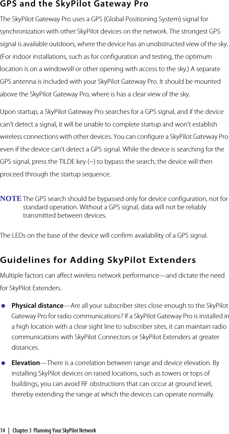 14  |  Chapter 3  Planning Your SkyPilot NetworkGPS and the SkyPilot Gateway ProThe SkyPilot Gateway Pro uses a GPS (Global Positioning System) signal for synchronization with other SkyPilot devices on the network. The strongest GPS signal is available outdoors, where the device has an unobstructed view of the sky. (For indoor installations, such as for configuration and testing, the optimum location is on a windowsill or other opening with access to the sky.) A separate GPS antenna is included with your SkyPilot Gateway Pro. It should be mounted above the SkyPilot Gateway Pro, where is has a clear view of the sky.Upon startup, a SkyPilot Gateway Pro searches for a GPS signal, and if the device can’t detect a signal, it will be unable to complete startup and won’t establish wireless connections with other devices. You can configure a SkyPilot Gateway Pro even if the device can’t detect a GPS signal. While the device is searching for the GPS signal, press the TILDE key (~) to bypass the search; the device will then proceed through the startup sequence.NOTE The GPS search should be bypassed only for device configuration, not for standard operation. Without a GPS signal, data will not be reliably transmitted between devices.The LEDs on the base of the device will confirm availability of a GPS signal. Guidelines for Adding SkyPilot ExtendersMultiple factors can affect wireless network performance—and dictate the need for SkyPilot Extenders.Physical distance—Are all your subscriber sites close enough to the SkyPilot Gateway Pro for radio communications? If a SkyPilot Gateway Pro is installed in a high location with a clear sight line to subscriber sites, it can maintain radio communications with SkyPilot Connectors or SkyPilot Extenders at greater distances.Elevation—There is a correlation between range and device elevation. By installing SkyPilot devices on raised locations, such as towers or tops of buildings, you can avoid RF obstructions that can occur at ground level, thereby extending the range at which the devices can operate normally.