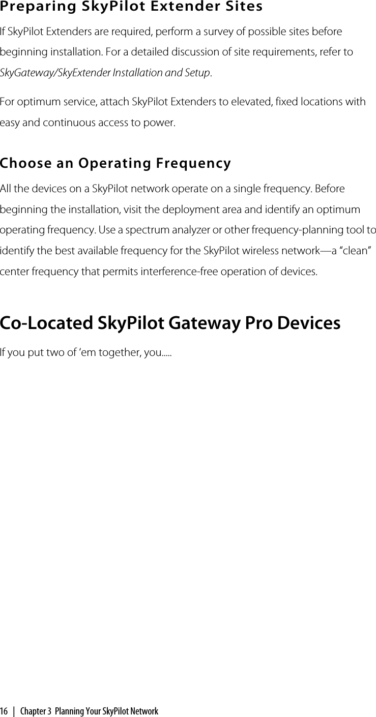 16  |  Chapter 3  Planning Your SkyPilot NetworkPreparing SkyPilot Extender SitesIf SkyPilot Extenders are required, perform a survey of possible sites before beginning installation. For a detailed discussion of site requirements, refer to SkyGateway/SkyExtender Installation and Setup.For optimum service, attach SkyPilot Extenders to elevated, fixed locations with easy and continuous access to power.Choose an Operating FrequencyAll the devices on a SkyPilot network operate on a single frequency. Before beginning the installation, visit the deployment area and identify an optimum operating frequency. Use a spectrum analyzer or other frequency-planning tool to identify the best available frequency for the SkyPilot wireless network—a “clean” center frequency that permits interference-free operation of devices.Co-Located SkyPilot Gateway Pro DevicesIf you put two of ‘em together, you.....