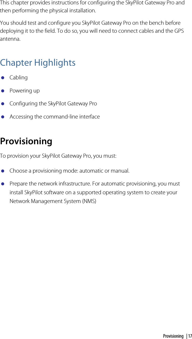 Provisioning | 17Configuring the SkyPilot Gateway ProThis chapter provides instructions for configuring the SkyPilot Gateway Pro and then performing the physical installation.You should test and configure you SkyPilot Gateway Pro on the bench before deploying it to the field. To do so, you will need to connect cables and the GPS antenna.Chapter HighlightsCablingPowering upConfiguring the SkyPilot Gateway ProAccessing the command-line interfaceProvisioningTo provision your SkyPilot Gateway Pro, you must:Choose a provisioning mode: automatic or manual. Prepare the network infrastructure. For automatic provisioning, you must install SkyPilot software on a supported operating system to create your Network Management System (NMS)4