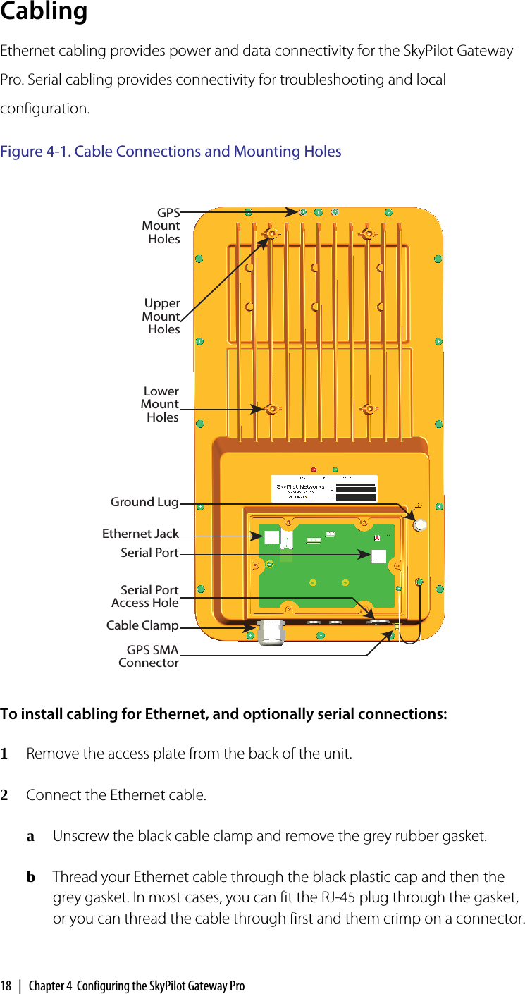 18  |  Chapter 4  Configuring the SkyPilot Gateway ProCablingEthernet cabling provides power and data connectivity for the SkyPilot Gateway Pro. Serial cabling provides connectivity for troubleshooting and local configuration. Figure 4-1. Cable Connections and Mounting HolesTo install cabling for Ethernet, and optionally serial connections:1Remove the access plate from the back of the unit.2Connect the Ethernet cable.aUnscrew the black cable clamp and remove the grey rubber gasket.bThread your Ethernet cable through the black plastic cap and then the grey gasket. In most cases, you can fit the RJ-45 plug through the gasket, or you can thread the cable through first and them crimp on a connector.Ethernet JackSerial PortCable ClampSerial Port Access HoleUpper Mount HolesLower Mount HolesGPS Mount HolesGround LugGPS SMA Connector