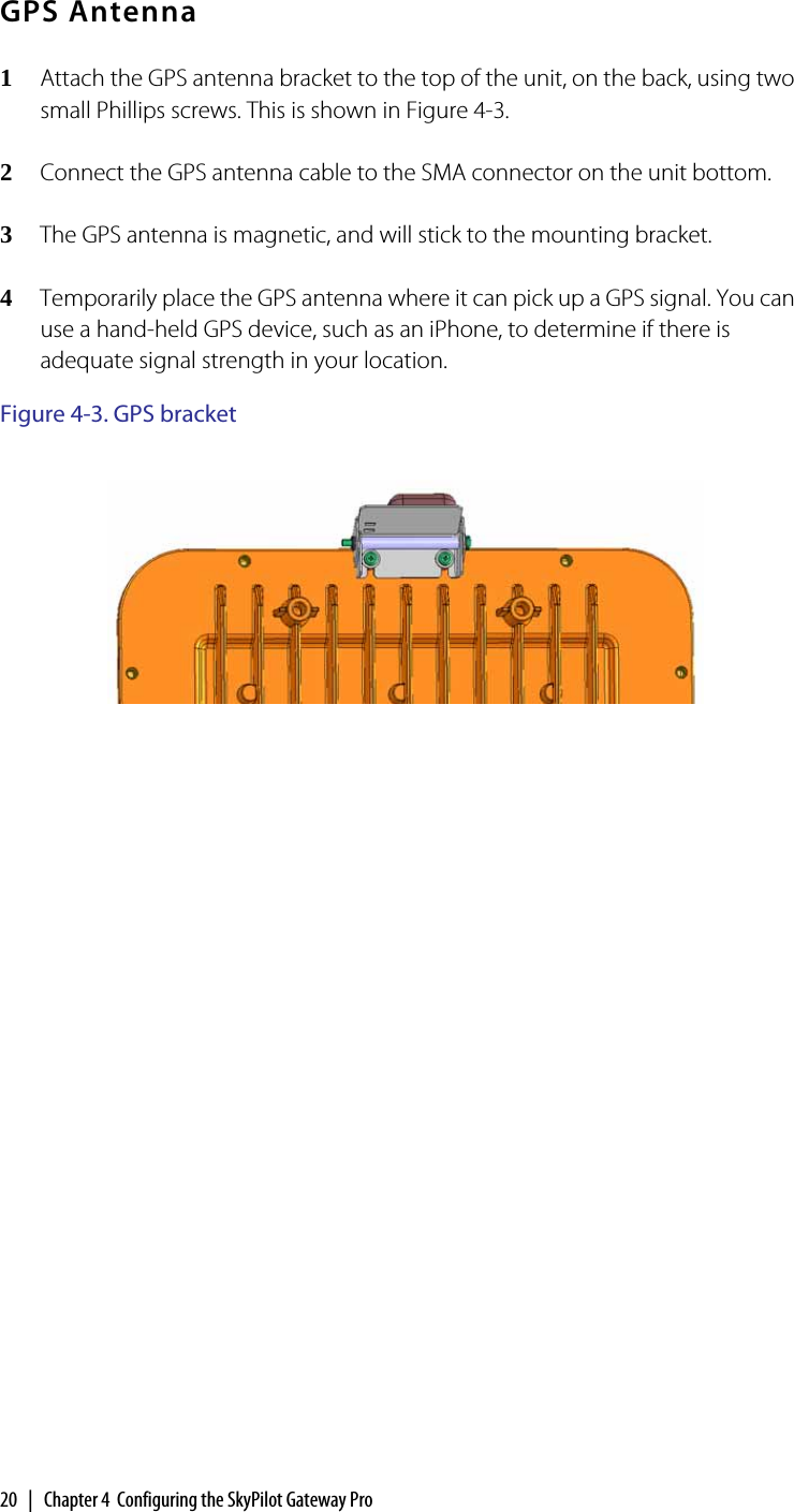 20  |  Chapter 4  Configuring the SkyPilot Gateway ProGPS Antenna1Attach the GPS antenna bracket to the top of the unit, on the back, using two small Phillips screws. This is shown in Figure 4-3.2Connect the GPS antenna cable to the SMA connector on the unit bottom.3The GPS antenna is magnetic, and will stick to the mounting bracket.4Temporarily place the GPS antenna where it can pick up a GPS signal. You can use a hand-held GPS device, such as an iPhone, to determine if there is adequate signal strength in your location.Figure 4-3. GPS bracket