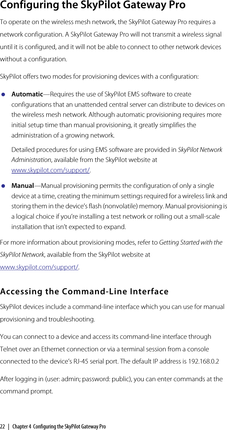 22  |  Chapter 4  Configuring the SkyPilot Gateway ProConfiguring the SkyPilot Gateway ProTo operate on the wireless mesh network, the SkyPilot Gateway Pro requires a network configuration. A SkyPilot Gateway Pro will not transmit a wireless signal until it is configured, and it will not be able to connect to other network devices without a configuration.SkyPilot offers two modes for provisioning devices with a configuration:Automatic—Requires the use of SkyPilot EMS software to create configurations that an unattended central server can distribute to devices on the wireless mesh network. Although automatic provisioning requires more initial setup time than manual provisioning, it greatly simplifies the administration of a growing network.Detailed procedures for using EMS software are provided in SkyPilot Network Administration, available from the SkyPilot website at www.skypilot.com/support/. Manual—Manual provisioning permits the configuration of only a single device at a time, creating the minimum settings required for a wireless link and storing them in the device’s flash (nonvolatile) memory. Manual provisioning is a logical choice if you’re installing a test network or rolling out a small-scale installation that isn’t expected to expand.For more information about provisioning modes, refer to Getting Started with the SkyPilot Network, available from the SkyPilot website at www.skypilot.com/support/.Accessing the Command-Line InterfaceSkyPilot devices include a command-line interface which you can use for manual provisioning and troubleshooting.You can connect to a device and access its command-line interface through Telnet over an Ethernet connection or via a terminal session from a console connected to the device’s RJ-45 serial port. The default IP address is 192.168.0.2After logging in (user: admin; password: public), you can enter commands at the command prompt.