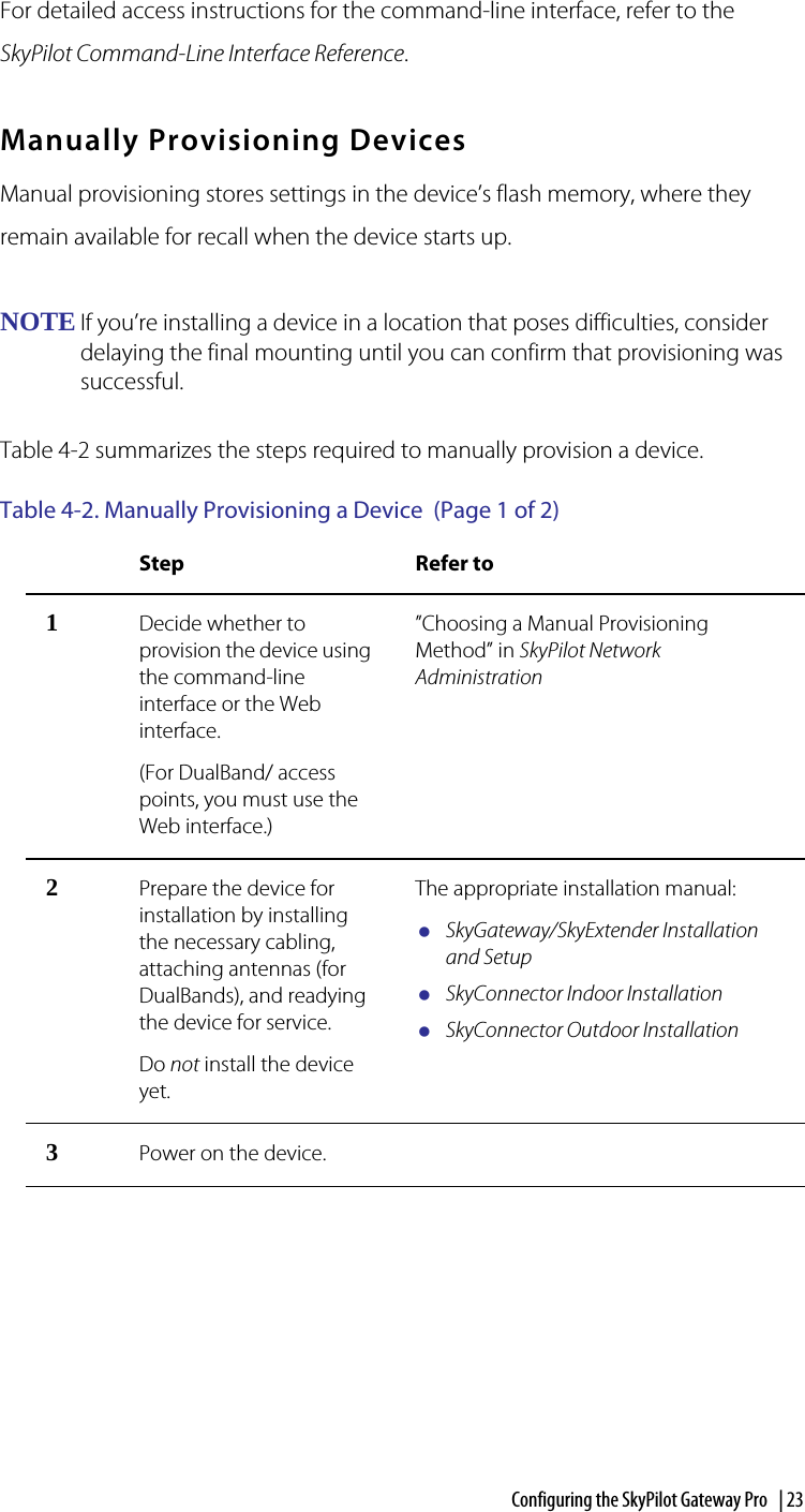 Configuring the SkyPilot Gateway Pro  | 23For detailed access instructions for the command-line interface, refer to the SkyPilot Command-Line Interface Reference.Manually Provisioning DevicesManual provisioning stores settings in the device’s flash memory, where they remain available for recall when the device starts up.NOTE If you’re installing a device in a location that poses difficulties, consider delaying the final mounting until you can confirm that provisioning was successful.Table 4-2 summarizes the steps required to manually provision a device.Table 4-2. Manually Provisioning a Device  (Page 1 of 2)Step Refer to1Decide whether to provision the device using the command-line interface or the Web interface.(For DualBand/ access points, you must use the Web interface.)”Choosing a Manual Provisioning Method” in SkyPilot Network Administration2Prepare the device for installation by installing the necessary cabling, attaching antennas (for DualBands), and readying the device for service.Do not install the device yet.The appropriate installation manual:SkyGateway/SkyExtender Installation and SetupSkyConnector Indoor InstallationSkyConnector Outdoor Installation3Power on the device.  