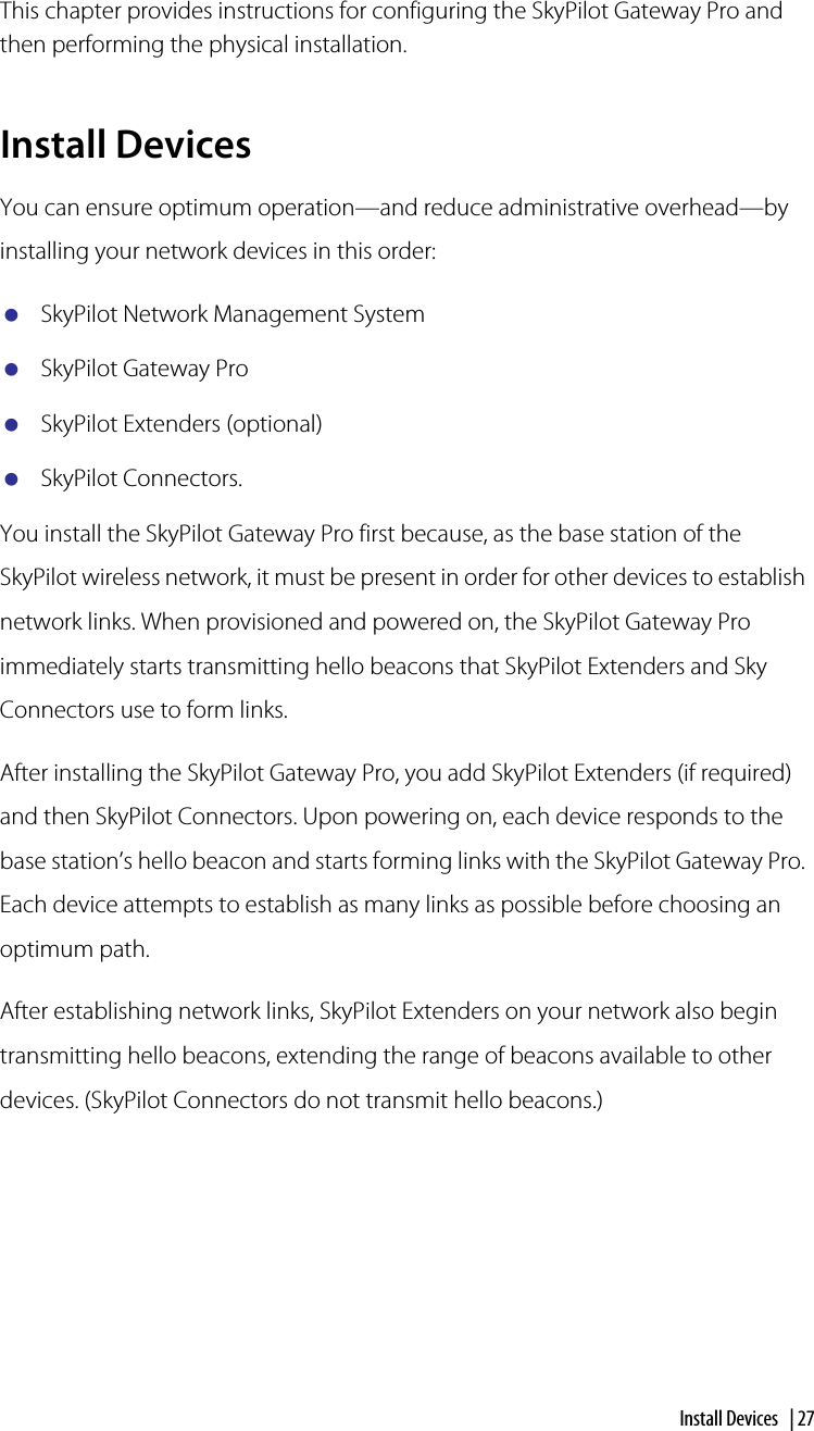 Install Devices  | 27Installing the SkyPilot Gateway ProThis chapter provides instructions for configuring the SkyPilot Gateway Pro and then performing the physical installation.Install DevicesYou can ensure optimum operation—and reduce administrative overhead—by installing your network devices in this order: SkyPilot Network Management SystemSkyPilot Gateway ProSkyPilot Extenders (optional)SkyPilot Connectors.You install the SkyPilot Gateway Pro first because, as the base station of the SkyPilot wireless network, it must be present in order for other devices to establish network links. When provisioned and powered on, the SkyPilot Gateway Pro immediately starts transmitting hello beacons that SkyPilot Extenders and Sky Connectors use to form links.After installing the SkyPilot Gateway Pro, you add SkyPilot Extenders (if required) and then SkyPilot Connectors. Upon powering on, each device responds to the base station’s hello beacon and starts forming links with the SkyPilot Gateway Pro. Each device attempts to establish as many links as possible before choosing an optimum path.After establishing network links, SkyPilot Extenders on your network also begin transmitting hello beacons, extending the range of beacons available to other devices. (SkyPilot Connectors do not transmit hello beacons.)5