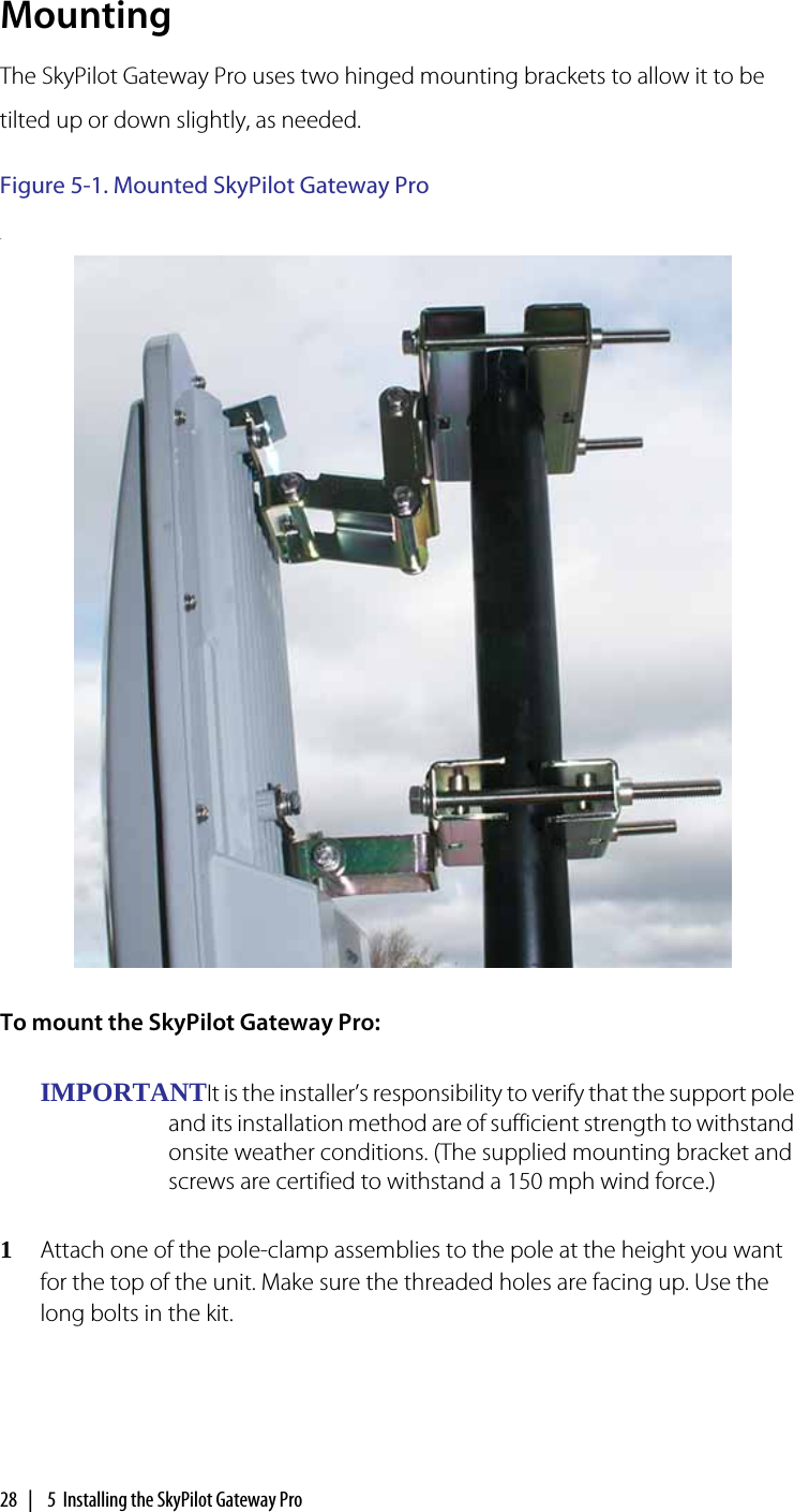 28  |   5  Installing the SkyPilot Gateway ProMountingThe SkyPilot Gateway Pro uses two hinged mounting brackets to allow it to be tilted up or down slightly, as needed.Figure 5-1. Mounted SkyPilot Gateway Pro. To mount the SkyPilot Gateway Pro:IMPORTANTIt is the installer’s responsibility to verify that the support pole and its installation method are of sufficient strength to withstand onsite weather conditions. (The supplied mounting bracket and screws are certified to withstand a 150 mph wind force.)1Attach one of the pole-clamp assemblies to the pole at the height you want for the top of the unit. Make sure the threaded holes are facing up. Use the long bolts in the kit.