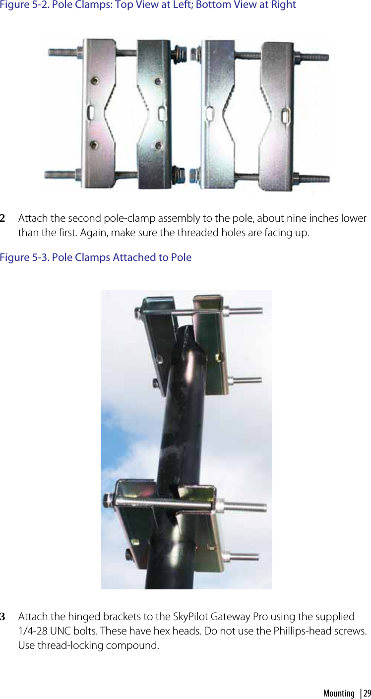 Mounting | 29Figure 5-2. Pole Clamps: Top View at Left; Bottom View at Right2Attach the second pole-clamp assembly to the pole, about nine inches lower than the first. Again, make sure the threaded holes are facing up.Figure 5-3. Pole Clamps Attached to Pole3Attach the hinged brackets to the SkyPilot Gateway Pro using the supplied 1/4-28 UNC bolts. These have hex heads. Do not use the Phillips-head screws. Use thread-locking compound.