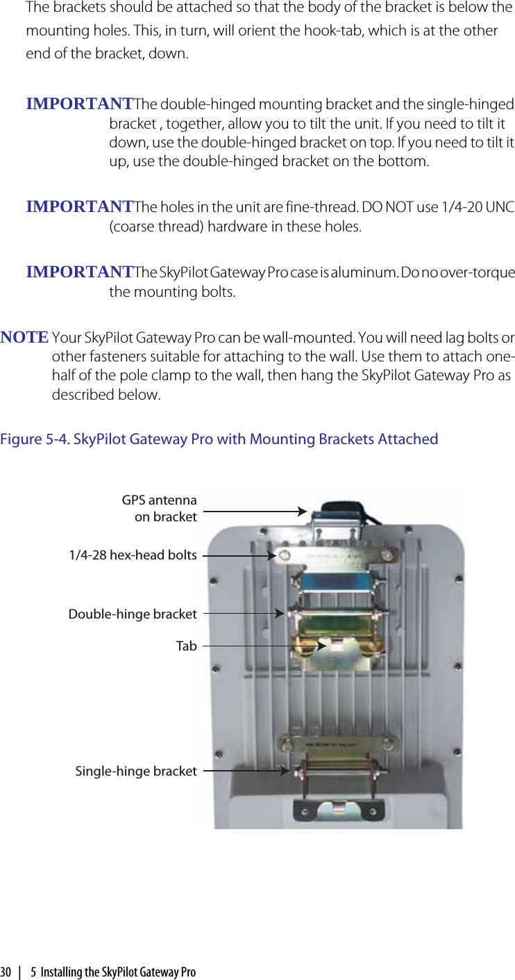 30  |   5  Installing the SkyPilot Gateway ProThe brackets should be attached so that the body of the bracket is below the mounting holes. This, in turn, will orient the hook-tab, which is at the other end of the bracket, down.IMPORTANTThe double-hinged mounting bracket and the single-hinged bracket , together, allow you to tilt the unit. If you need to tilt it down, use the double-hinged bracket on top. If you need to tilt it up, use the double-hinged bracket on the bottom.IMPORTANTThe holes in the unit are fine-thread. DO NOT use 1/4-20 UNC (coarse thread) hardware in these holes.IMPORTANTThe SkyPilot Gateway Pro case is aluminum. Do no over-torque the mounting bolts.NOTE Your SkyPilot Gateway Pro can be wall-mounted. You will need lag bolts or other fasteners suitable for attaching to the wall. Use them to attach one-half of the pole clamp to the wall, then hang the SkyPilot Gateway Pro as described below.Figure 5-4. SkyPilot Gateway Pro with Mounting Brackets Attached1/4-28 hex-head boltsDouble-hinge bracketSingle-hinge bracketTabGPS antenna on bracket