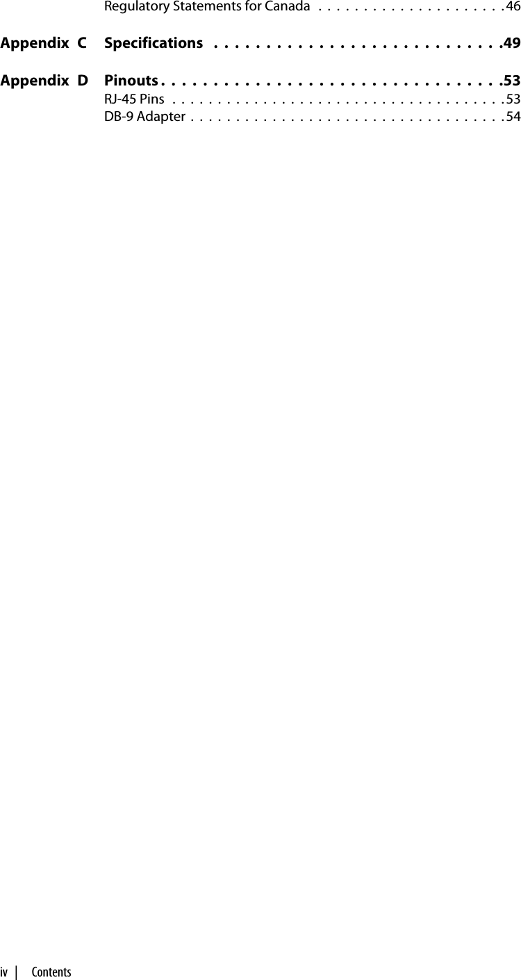 iv  |     ContentsRegulatory Statements for Canada   .  .  .  .  .  .  .  .  .  .  .  .  .  .  .  .  .  .  .  .  . 46Appendix  C Specifications   .  .  .  .  .  .  .  .  .  .  .  .  .  .  .  .  .  .  .  .  .  .  .  .  .  .  .  .49Appendix  D Pinouts .  .  .  .  .  .  .  .  .  .  .  .  .  .  .  .  .  .  .  .  .  .  .  .  .  .  .  .  .  .  .  .  .53RJ-45 Pins   .  .  .  .  .  .  .  .  .  .  .  .  .  .  .  .  .  .  .  .  .  .  .  .  .  .  .  .  .  .  .  .  .  .  .  .  . 53DB-9 Adapter  .  .  .  .  .  .  .  .  .  .  .  .  .  .  .  .  .  .  .  .  .  .  .  .  .  .  .  .  .  .  .  .  .  .  . 54