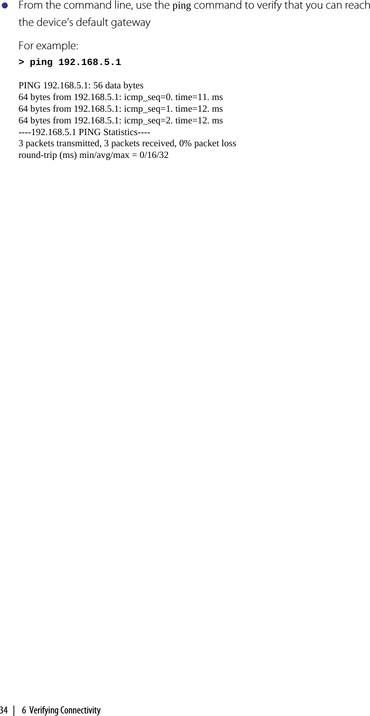 34  |   6  Verifying ConnectivityFrom the command line, use the ping command to verify that you can reach the device’s default gatewayFor example:&gt; ping 192.168.5.1PING 192.168.5.1: 56 data bytes64 bytes from 192.168.5.1: icmp_seq=0. time=11. ms64 bytes from 192.168.5.1: icmp_seq=1. time=12. ms64 bytes from 192.168.5.1: icmp_seq=2. time=12. ms ----192.168.5.1 PING Statistics---- 3 packets transmitted, 3 packets received, 0% packet loss round-trip (ms) min/avg/max = 0/16/32