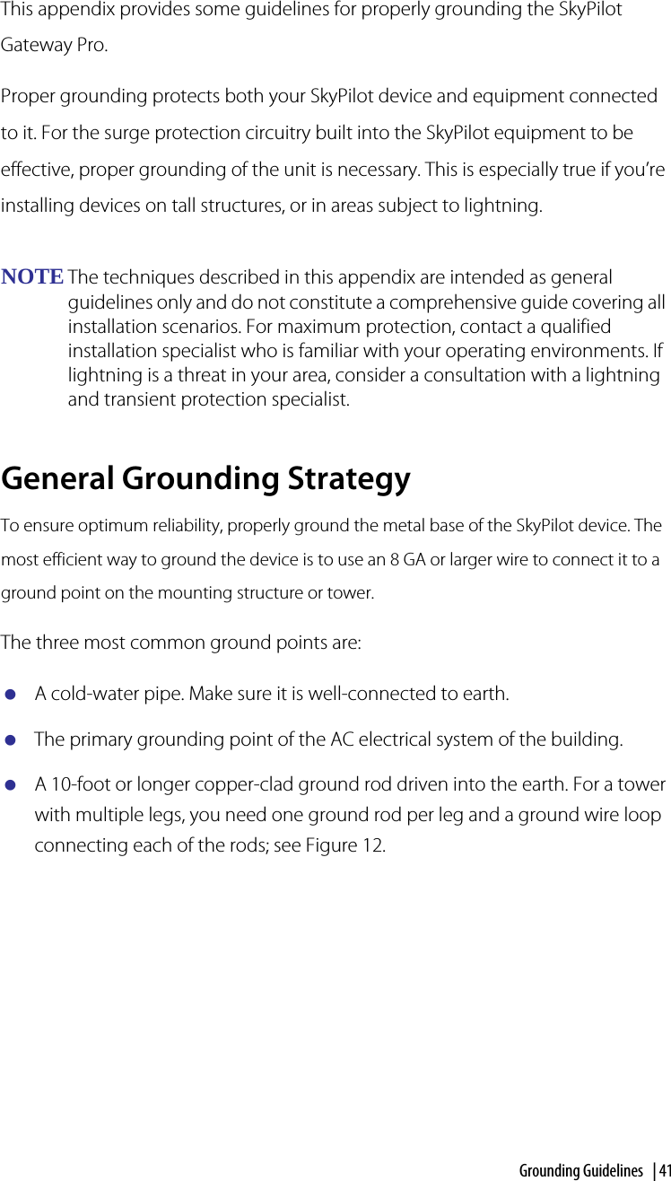 Grounding Guidelines  | 41Grounding GuidelinesThis appendix provides some guidelines for properly grounding the SkyPilot Gateway Pro. Proper grounding protects both your SkyPilot device and equipment connected to it. For the surge protection circuitry built into the SkyPilot equipment to be effective, proper grounding of the unit is necessary. This is especially true if you’re installing devices on tall structures, or in areas subject to lightning.NOTE The techniques described in this appendix are intended as general guidelines only and do not constitute a comprehensive guide covering all installation scenarios. For maximum protection, contact a qualified installation specialist who is familiar with your operating environments. If lightning is a threat in your area, consider a consultation with a lightning and transient protection specialist.General Grounding StrategyTo ensure optimum reliability, properly ground the metal base of the SkyPilot device. The most efficient way to ground the device is to use an 8 GA or larger wire to connect it to a ground point on the mounting structure or tower.The three most common ground points are:A cold-water pipe. Make sure it is well-connected to earth.The primary grounding point of the AC electrical system of the building.A 10-foot or longer copper-clad ground rod driven into the earth. For a tower with multiple legs, you need one ground rod per leg and a ground wire loop connecting each of the rods; see Figure 12.A