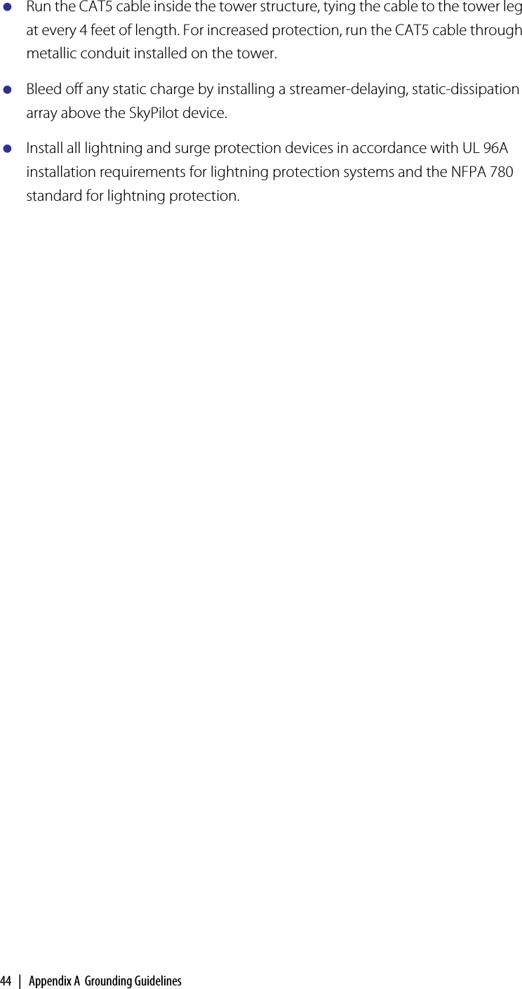 44  |  Appendix A  Grounding GuidelinesRun the CAT5 cable inside the tower structure, tying the cable to the tower leg at every 4 feet of length. For increased protection, run the CAT5 cable through metallic conduit installed on the tower.Bleed off any static charge by installing a streamer-delaying, static-dissipation array above the SkyPilot device.Install all lightning and surge protection devices in accordance with UL 96A installation requirements for lightning protection systems and the NFPA 780 standard for lightning protection.A