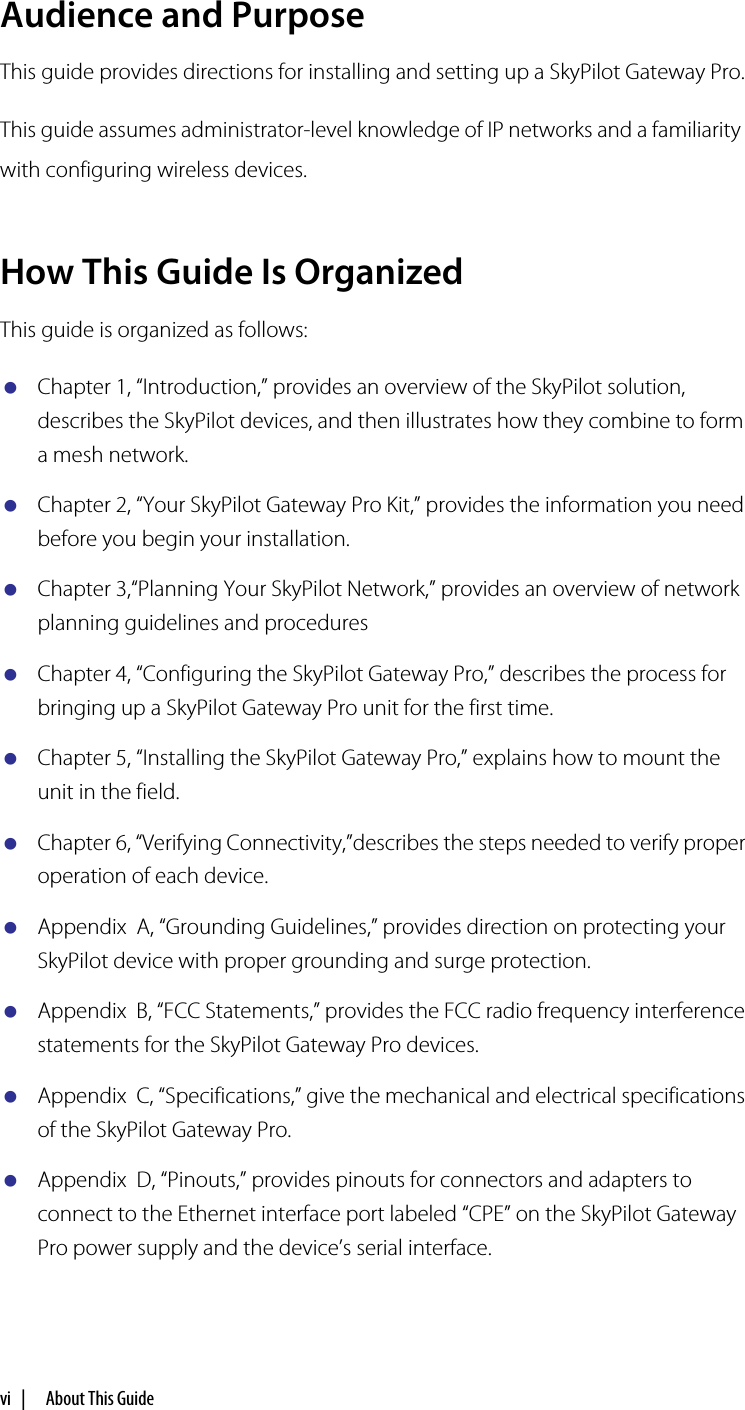 vi  |     About This GuideAudience and PurposeThis guide provides directions for installing and setting up a SkyPilot Gateway Pro.This guide assumes administrator-level knowledge of IP networks and a familiarity with configuring wireless devices.How This Guide Is OrganizedThis guide is organized as follows:Chapter 1, “Introduction,” provides an overview of the SkyPilot solution, describes the SkyPilot devices, and then illustrates how they combine to form a mesh network.Chapter 2, “Your SkyPilot Gateway Pro Kit,” provides the information you need before you begin your installation.Chapter 3,“Planning Your SkyPilot Network,” provides an overview of network planning guidelines and proceduresChapter 4, “Configuring the SkyPilot Gateway Pro,” describes the process for bringing up a SkyPilot Gateway Pro unit for the first time.Chapter 5, “Installing the SkyPilot Gateway Pro,” explains how to mount the unit in the field.Chapter 6, “Verifying Connectivity,”describes the steps needed to verify proper operation of each device.Appendix  A, “Grounding Guidelines,” provides direction on protecting your SkyPilot device with proper grounding and surge protection.Appendix  B, “FCC Statements,” provides the FCC radio frequency interference statements for the SkyPilot Gateway Pro devices.Appendix  C, “Specifications,” give the mechanical and electrical specifications of the SkyPilot Gateway Pro.Appendix  D, “Pinouts,” provides pinouts for connectors and adapters to connect to the Ethernet interface port labeled “CPE” on the SkyPilot Gateway Pro power supply and the device’s serial interface.