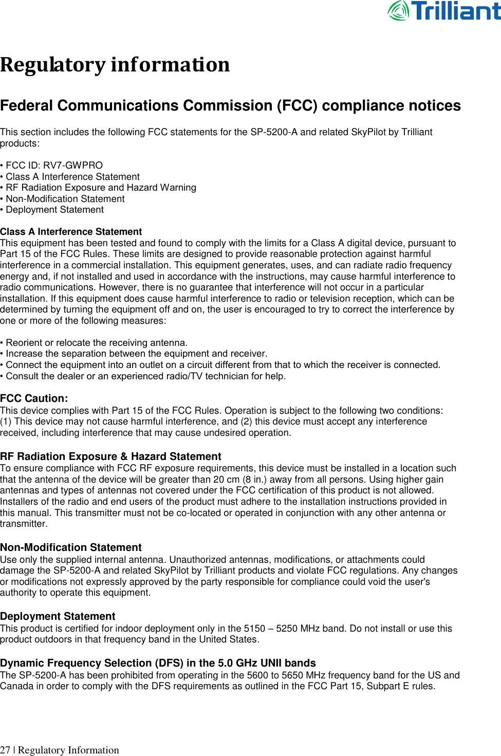      27 | Regulatory Information  Regulatory information  Federal Communications Commission (FCC) compliance notices  This section includes the following FCC statements for the SP-5200-A and related SkyPilot by Trilliant products:  • FCC ID: RV7-GWPRO • Class A Interference Statement • RF Radiation Exposure and Hazard Warning • Non-Modification Statement • Deployment Statement  Class A Interference Statement This equipment has been tested and found to comply with the limits for a Class A digital device, pursuant to Part 15 of the FCC Rules. These limits are designed to provide reasonable protection against harmful interference in a commercial installation. This equipment generates, uses, and can radiate radio frequency energy and, if not installed and used in accordance with the instructions, may cause harmful interference to radio communications. However, there is no guarantee that interference will not occur in a particular installation. If this equipment does cause harmful interference to radio or television reception, which can be determined by turning the equipment off and on, the user is encouraged to try to correct the interference by one or more of the following measures:  • Reorient or relocate the receiving antenna. • Increase the separation between the equipment and receiver. • Connect the equipment into an outlet on a circuit different from that to which the receiver is connected. • Consult the dealer or an experienced radio/TV technician for help.  FCC Caution: This device complies with Part 15 of the FCC Rules. Operation is subject to the following two conditions:    (1) This device may not cause harmful interference, and (2) this device must accept any interference received, including interference that may cause undesired operation.  RF Radiation Exposure &amp; Hazard Statement To ensure compliance with FCC RF exposure requirements, this device must be installed in a location such that the antenna of the device will be greater than 20 cm (8 in.) away from all persons. Using higher gain antennas and types of antennas not covered under the FCC certification of this product is not allowed. Installers of the radio and end users of the product must adhere to the installation instructions provided in this manual. This transmitter must not be co-located or operated in conjunction with any other antenna or transmitter.  Non-Modification Statement Use only the supplied internal antenna. Unauthorized antennas, modifications, or attachments could damage the SP-5200-A and related SkyPilot by Trilliant products and violate FCC regulations. Any changes or modifications not expressly approved by the party responsible for compliance could void the user&apos;s authority to operate this equipment.  Deployment Statement This product is certified for indoor deployment only in the 5150 – 5250 MHz band. Do not install or use this product outdoors in that frequency band in the United States.  Dynamic Frequency Selection (DFS) in the 5.0 GHz UNII bands The SP-5200-A has been prohibited from operating in the 5600 to 5650 MHz frequency band for the US and Canada in order to comply with the DFS requirements as outlined in the FCC Part 15, Subpart E rules.   