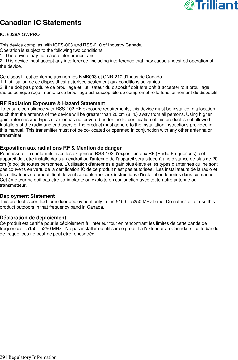      29 | Regulatory Information  Canadian IC Statements  IC: 6028A-GWPRO  This device complies with ICES-003 and RSS-210 of Industry Canada. Operation is subject to the following two conditions: 1. This device may not cause interference, and 2. This device must accept any interference, including interference that may cause undesired operation of the device.  Ce dispositif est conforme aux normes NMB003 et CNR-210 d’Industrie Canada. 1. L’utilisation de ce dispositif est autorisée seulement aux conditions suivantes : 2. il ne doit pas produire de brouillage et l’utilisateur du dispositif doit être prêt à accepter tout brouillage radioélectrique reçu, même si ce brouillage est susceptible de compromettre le fonctionnement du dispositif.  RF Radiation Exposure &amp; Hazard Statement To ensure compliance with RSS-102 RF exposure requirements, this device must be installed in a location such that the antenna of the device will be greater than 20 cm (8 in.) away from all persons. Using higher gain antennas and types of antennas not covered under the IC certification of this product is not allowed. Installers of the radio and end users of the product must adhere to the installation instructions provided in this manual. This transmitter must not be co-located or operated in conjunction with any other antenna or transmitter.  Exposition aux radiations RF &amp; Mention de danger Pour assurer la conformité avec les exigences RSS-102 d&apos;exposition aux RF (Radio Fréquences), cet appareil doit être installé dans un endroit ou l&apos;antenne de l&apos;appareil sera située à une distance de plus de 20 cm (8 po) de toutes personnes. L’utilisation d&apos;antennes à gain plus élevé et les types d&apos;antennes qui ne sont pas couverts en vertu de la certification IC de ce produit n&apos;est pas autorisée.  Les installateurs de la radio et les utilisateurs du produit final doivent se conformer aux instructions d&apos;installation fournies dans ce manuel. Cet émetteur ne doit pas être co-implanté ou exploité en conjonction avec toute autre antenne ou transmetteur.  Deployment Statement This product is certified for indoor deployment only in the 5150 – 5250 MHz band. Do not install or use this product outdoors in that frequency band in Canada.  Déclaration de déploiement Ce produit est certifié pour le déploiement à l&apos;intérieur tout en rencontrant les limites de cette bande de fréquences:  5150 - 5250 MHz.  Ne pas installer ou utiliser ce produit à l&apos;extérieur au Canada, si cette bande de fréquences ne peut ne peut être rencontrée.