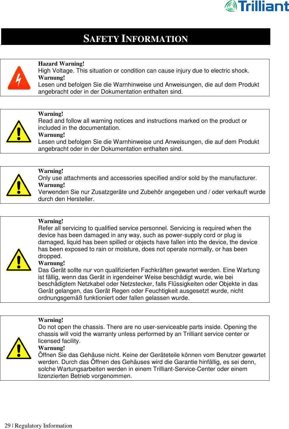      29 | Regulatory Information   SAFETY INFORMATION   Hazard Warning! High Voltage. This situation or condition can cause injury due to electric shock. Warnung! Lesen und befolgen Sie die Warnhinweise und Anweisungen, die auf dem Produkt angebracht oder in der Dokumentation enthalten sind.    Warning! Read and follow all warning notices and instructions marked on the product or included in the documentation. Warnung! Lesen und befolgen Sie die Warnhinweise und Anweisungen, die auf dem Produkt angebracht oder in der Dokumentation enthalten sind.   Warning! Only use attachments and accessories specified and/or sold by the manufacturer. Warnung! Verwenden Sie nur Zusatzgeräte und Zubehör angegeben und / oder verkauft wurde durch den Hersteller.   Warning! Refer all servicing to qualified service personnel. Servicing is required when the device has been damaged in any way, such as power-supply cord or plug is damaged, liquid has been spilled or objects have fallen into the device, the device has been exposed to rain or moisture, does not operate normally, or has been dropped. Warnung! Das Gerät sollte nur von qualifizierten Fachkräften gewartet werden. Eine Wartung ist fällig, wenn das Gerät in irgendeiner Weise beschädigt wurde, wie bei beschädigtem Netzkabel oder Netzstecker, falls Flüssigkeiten oder Objekte in das Gerät gelangen, das Gerät Regen oder Feuchtigkeit ausgesetzt wurde, nicht ordnungsgemäß funktioniert oder fallen gelassen wurde.   Warning! Do not open the chassis. There are no user-serviceable parts inside. Opening the chassis will void the warranty unless performed by an Trilliant service center or licensed facility. Warnung! Öffnen Sie das Gehäuse nicht. Keine der Geräteteile können vom Benutzer gewartet werden. Durch das Öffnen des Gehäuses wird die Garantie hinfällig, es sei denn, solche Wartungsarbeiten werden in einem Trilliant-Service-Center oder einem lizenzierten Betrieb vorgenommen.   