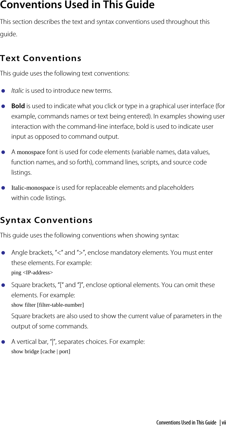 Conventions Used in This Guide  | viiConventions Used in This GuideThis section describes the text and syntax conventions used throughout this guide.Text ConventionsThis guide uses the following text conventions:Italic is used to introduce new terms.Bold is used to indicate what you click or type in a graphical user interface (for example, commands names or text being entered). In examples showing user interaction with the command-line interface, bold is used to indicate user input as opposed to command output.A monospace font is used for code elements (variable names, data values, function names, and so forth), command lines, scripts, and source code listings.Italic-monospace is used for replaceable elements and placeholders within code listings.Syntax ConventionsThis guide uses the following conventions when showing syntax:Angle brackets, “&lt;“ and “&gt;”, enclose mandatory elements. You must enter these elements. For example:ping &lt;IP-address&gt;Square brackets, “[“ and “]”, enclose optional elements. You can omit these elements. For example:show filter [filter-table-number]Square brackets are also used to show the current value of parameters in the output of some commands.A vertical bar, “|”, separates choices. For example:show bridge [cache | port]