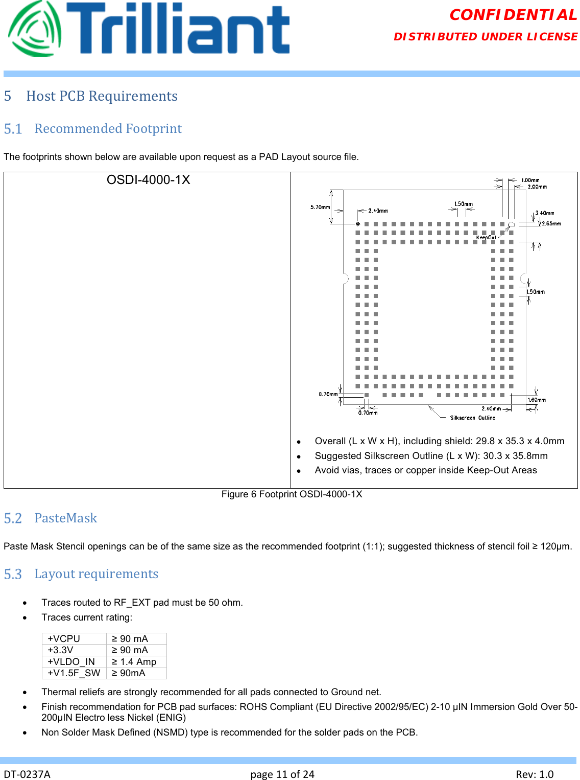   DT‐0237Apage11of24Rev:1.0CONFIDENTIAL DISTRIBUTED UNDER LICENSE 5 HostPCBRequirements RecommendedFootprintThe footprints shown below are available upon request as a PAD Layout source file. OSDI-4000-1X      Overall (L x W x H), including shield: 29.8 x 35.3 x 4.0mm   Suggested Silkscreen Outline (L x W): 30.3 x 35.8mm   Avoid vias, traces or copper inside Keep-Out Areas Figure 6 Footprint OSDI-4000-1X  PasteMaskPaste Mask Stencil openings can be of the same size as the recommended footprint (1:1); suggested thickness of stencil foil ≥ 120µm.  Layoutrequirements  Traces routed to RF_EXT pad must be 50 ohm.   Traces current rating:  +VCPU  ≥ 90 mA +3.3V  ≥ 90 mA +VLDO_IN  ≥ 1.4 Amp +V1.5F_SW  ≥ 90mA   Thermal reliefs are strongly recommended for all pads connected to Ground net.   Finish recommendation for PCB pad surfaces: ROHS Compliant (EU Directive 2002/95/EC) 2-10 µIN Immersion Gold Over 50-200µIN Electro less Nickel (ENIG)   Non Solder Mask Defined (NSMD) type is recommended for the solder pads on the PCB. 
