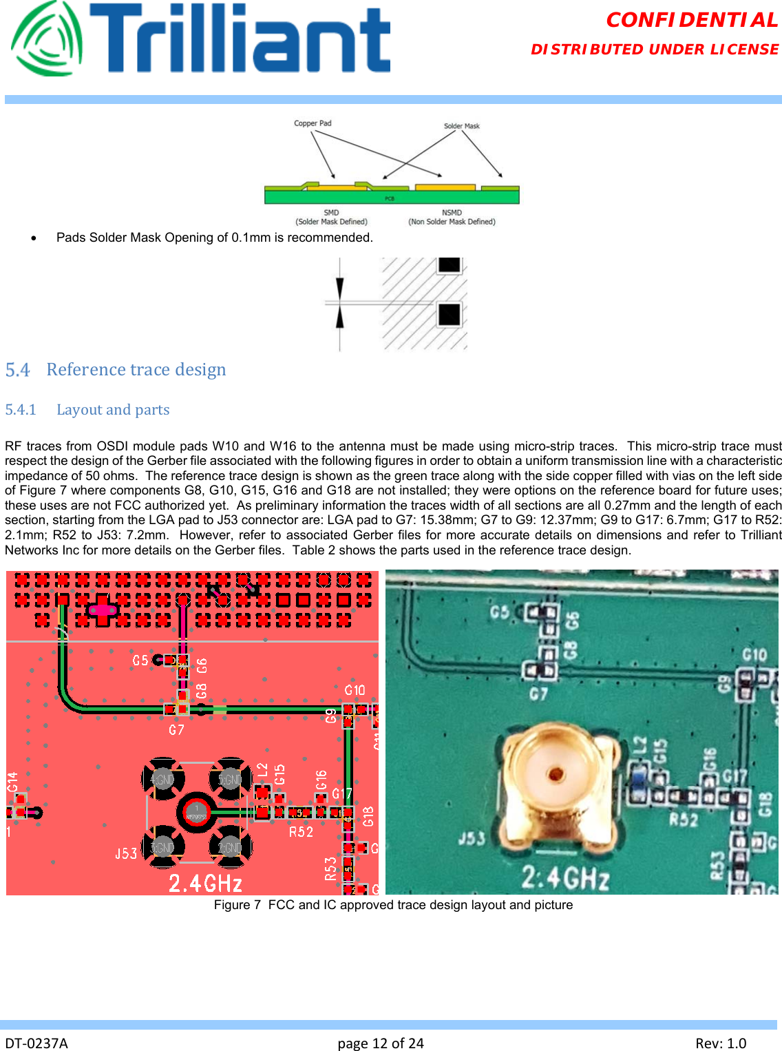   DT‐0237Apage12of24Rev:1.0CONFIDENTIAL DISTRIBUTED UNDER LICENSE    Pads Solder Mask Opening of 0.1mm is recommended.   Referencetracedesign5.4.1 LayoutandpartsRF traces from OSDI module pads W10 and W16 to the antenna must be made using micro-strip traces.  This micro-strip trace must respect the design of the Gerber file associated with the following figures in order to obtain a uniform transmission line with a characteristic impedance of 50 ohms.  The reference trace design is shown as the green trace along with the side copper filled with vias on the left side of Figure 7 where components G8, G10, G15, G16 and G18 are not installed; they were options on the reference board for future uses; these uses are not FCC authorized yet.  As preliminary information the traces width of all sections are all 0.27mm and the length of each section, starting from the LGA pad to J53 connector are: LGA pad to G7: 15.38mm; G7 to G9: 12.37mm; G9 to G17: 6.7mm; G17 to R52: 2.1mm; R52 to J53: 7.2mm.  However, refer to associated Gerber files for more accurate details on dimensions and refer to Trilliant Networks Inc for more details on the Gerber files.  Table 2 shows the parts used in the reference trace design.     Figure 7  FCC and IC approved trace design layout and picture  