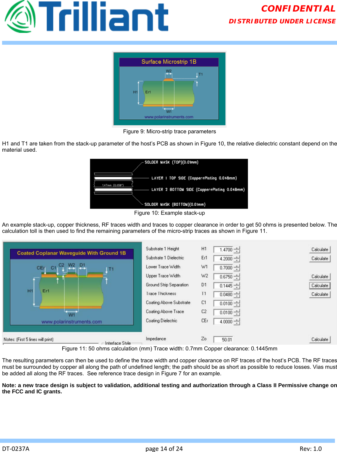   DT‐0237Apage14of24Rev:1.0CONFIDENTIAL DISTRIBUTED UNDER LICENSE  Figure 9: Micro-strip trace parameters H1 and T1 are taken from the stack-up parameter of the host’s PCB as shown in Figure 10, the relative dielectric constant depend on the material used.  Figure 10: Example stack-up An example stack-up, copper thickness, RF traces width and traces to copper clearance in order to get 50 ohms is presented below. The calculation toll is then used to find the remaining parameters of the micro-strip traces as shown in Figure 11.  Figure 11: 50 ohms calculation (mm) Trace width: 0.7mm Copper clearance: 0.1445mm The resulting parameters can then be used to define the trace width and copper clearance on RF traces of the host’s PCB. The RF traces must be surrounded by copper all along the path of undefined length; the path should be as short as possible to reduce losses. Vias must be added all along the RF traces.  See reference trace design in Figure 7 for an example. Note: a new trace design is subject to validation, additional testing and authorization through a Class II Permissive change on the FCC and IC grants. 