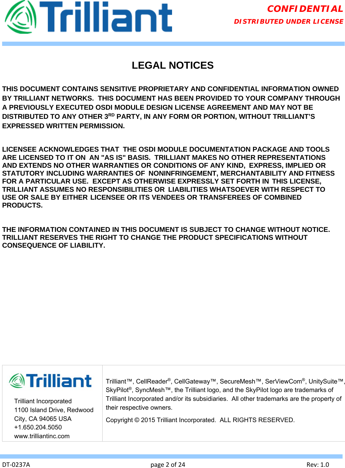   DT‐0237Apage2of24Rev:1.0CONFIDENTIAL DISTRIBUTED UNDER LICENSE  LEGAL NOTICES  THIS DOCUMENT CONTAINS SENSITIVE PROPRIETARY AND CONFIDENTIAL INFORMATION OWNED BY TRILLIANT NETWORKS.  THIS DOCUMENT HAS BEEN PROVIDED TO YOUR COMPANY THROUGH A PREVIOUSLY EXECUTED OSDI MODULE DESIGN LICENSE AGREEMENT AND MAY NOT BE DISTRIBUTED TO ANY OTHER 3RD PARTY, IN ANY FORM OR PORTION, WITHOUT TRILLIANT’S EXPRESSED WRITTEN PERMISSION.  LICENSEE ACKNOWLEDGES THAT  THE OSDI MODULE DOCUMENTATION PACKAGE AND TOOLS ARE LICENSED TO IT ON  AN &quot;AS IS&quot; BASIS.  TRILLIANT MAKES NO OTHER REPRESENTATIONS AND EXTENDS NO OTHER WARRANTIES OR CONDITIONS OF ANY KIND,  EXPRESS, IMPLIED OR STATUTORY INCLUDING WARRANTIES OF  NONINFRINGEMENT, MERCHANTABILITY AND FITNESS FOR A PARTICULAR USE.  EXCEPT AS OTHERWISE EXPRESSLY SET FORTH IN THIS LICENSE, TRILLIANT ASSUMES NO RESPONSIBILITIES OR  LIABILITIES WHATSOEVER WITH RESPECT TO USE OR SALE BY EITHER LICENSEE OR ITS VENDEES OR TRANSFEREES OF COMBINED PRODUCTS.   THE INFORMATION CONTAINED IN THIS DOCUMENT IS SUBJECT TO CHANGE WITHOUT NOTICE. TRILLIANT RESERVES THE RIGHT TO CHANGE THE PRODUCT SPECIFICATIONS WITHOUT CONSEQUENCE OF LIABILITY.                   Trilliant Incorporated 1100 Island Drive, Redwood City, CA 94065 USA +1.650.204.5050 www.trilliantinc.com Trilliant™, CellReader®, CellGateway™, SecureMesh™, SerViewCom®, UnitySuite™, SkyPilot®, SyncMesh™, the Trilliant logo, and the SkyPilot logo are trademarks of Trilliant Incorporated and/or its subsidiaries.  All other trademarks are the property of their respective owners.   Copyright © 2015 Trilliant Incorporated.  ALL RIGHTS RESERVED. 