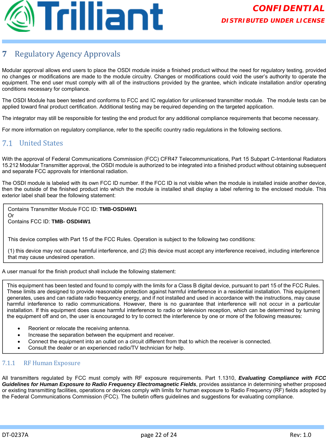   DT‐0237Apage22of24Rev:1.0CONFIDENTIAL DISTRIBUTED UNDER LICENSE 7 RegulatoryAgencyApprovalsModular approval allows end users to place the OSDI module inside a finished product without the need for regulatory testing, provided no changes or modifications are made to the module circuitry. Changes or modifications could void the user’s authority to operate the equipment. The end user must comply with all of the instructions provided by the grantee, which indicate installation and/or operating conditions necessary for compliance. The OSDI Module has been tested and conforms to FCC and IC regulation for unlicensed transmitter module.  The module tests can be applied toward final product certification. Additional testing may be required depending on the targeted application. The integrator may still be responsible for testing the end product for any additional compliance requirements that become necessary. For more information on regulatory compliance, refer to the specific country radio regulations in the following sections.  UnitedStatesWith the approval of Federal Communications Commission (FCC) CFR47 Telecommunications, Part 15 Subpart C-Intentional Radiators 15.212 Modular Transmitter approval, the OSDI module is authorized to be integrated into a finished product without obtaining subsequent and separate FCC approvals for intentional radiation. The OSDI module is labeled with its own FCC ID number. If the FCC ID is not visible when the module is installed inside another device, then the outside of the finished product into which the module is installed shall display a label referring to the enclosed module. This exterior label shall bear the following statement:  A user manual for the finish product shall include the following statement:  7.1.1 RFHumanExposureAll transmitters regulated by FCC must comply with RF exposure requirements. Part 1.1310, Evaluating Compliance with FCC Guidelines for Human Exposure to Radio Frequency Electromagnetic Fields, provides assistance in determining whether proposed or existing transmitting facilities, operations or devices comply with limits for human exposure to Radio Frequency (RF) fields adopted by the Federal Communications Commission (FCC). The bulletin offers guidelines and suggestions for evaluating compliance. Contains Transmitter Module FCC ID: TMB-OSDI4W1 Or Contains FCC ID: TMB- OSDI4W1  This device complies with Part 15 of the FCC Rules. Operation is subject to the following two conditions: (1) this device may not cause harmful interference, and (2) this device must accept any interference received, including interference that may cause undesired operation. This equipment has been tested and found to comply with the limits for a Class B digital device, pursuant to part 15 of the FCC Rules. These limits are designed to provide reasonable protection against harmful interference in a residential installation. This equipment generates, uses and can radiate radio frequency energy, and if not installed and used in accordance with the instructions, may cause harmful interference to radio communications. However, there is no guarantee that interference will not occur in a particular installation. If this equipment does cause harmful interference to radio or television reception, which can be determined by turning the equipment off and on, the user is encouraged to try to correct the interference by one or more of the following measures:   Reorient or relocate the receiving antenna.   Increase the separation between the equipment and receiver.   Connect the equipment into an outlet on a circuit different from that to which the receiver is connected.   Consult the dealer or an experienced radio/TV technician for help. 