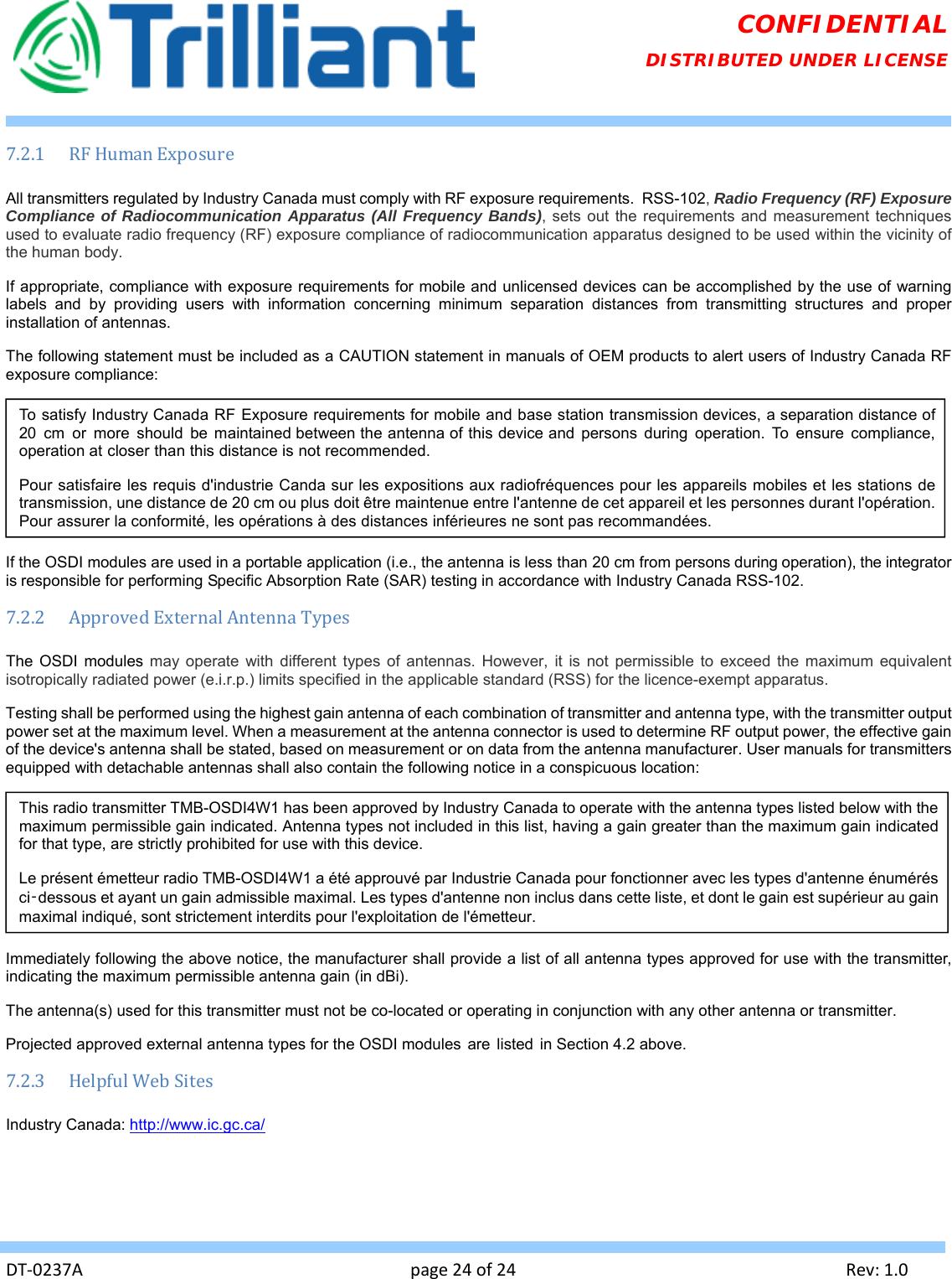   DT‐0237Apage24of24Rev:1.0CONFIDENTIAL DISTRIBUTED UNDER LICENSE 7.2.1 RFHumanExposureAll transmitters regulated by Industry Canada must comply with RF exposure requirements.  RSS-102, Radio Frequency (RF) Exposure Compliance of Radiocommunication Apparatus (All Frequency Bands), sets out the requirements and measurement techniques used to evaluate radio frequency (RF) exposure compliance of radiocommunication apparatus designed to be used within the vicinity of the human body. If appropriate, compliance with exposure requirements for mobile and unlicensed devices can be accomplished by the use of warning labels and by providing users with information concerning minimum separation distances from transmitting structures and proper installation of antennas. The following statement must be included as a CAUTION statement in manuals of OEM products to alert users of Industry Canada RF exposure compliance:  If the OSDI modules are used in a portable application (i.e., the antenna is less than 20 cm from persons during operation), the integrator is responsible for performing Specific Absorption Rate (SAR) testing in accordance with Industry Canada RSS-102. 7.2.2 ApprovedExternalAntennaTypesThe OSDI modules may operate with different types of antennas. However, it is not permissible to exceed the maximum equivalent isotropically radiated power (e.i.r.p.) limits specified in the applicable standard (RSS) for the licence-exempt apparatus. Testing shall be performed using the highest gain antenna of each combination of transmitter and antenna type, with the transmitter output power set at the maximum level. When a measurement at the antenna connector is used to determine RF output power, the effective gain of the device&apos;s antenna shall be stated, based on measurement or on data from the antenna manufacturer. User manuals for transmitters equipped with detachable antennas shall also contain the following notice in a conspicuous location:  Immediately following the above notice, the manufacturer shall provide a list of all antenna types approved for use with the transmitter, indicating the maximum permissible antenna gain (in dBi). The antenna(s) used for this transmitter must not be co-located or operating in conjunction with any other antenna or transmitter. Projected approved external antenna types for the OSDI modules  are listed  in Section 4.2 above. 7.2.3 HelpfulWebSitesIndustry Canada: http://www.ic.gc.ca/ To satisfy Industry Canada RF Exposure requirements for mobile and base station transmission devices, a separation distance of 20 cm or more should be maintained between the antenna of this device and persons during operation. To ensure compliance, operation at closer than this distance is not recommended. Pour satisfaire les requis d&apos;industrie Canda sur les expositions aux radiofréquences pour les appareils mobiles et les stations de transmission, une distance de 20 cm ou plus doit être maintenue entre l&apos;antenne de cet appareil et les personnes durant l&apos;opération.  Pour assurer la conformité, les opérations à des distances inférieures ne sont pas recommandées. This radio transmitter TMB-OSDI4W1 has been approved by Industry Canada to operate with the antenna types listed below with the maximum permissible gain indicated. Antenna types not included in this list, having a gain greater than the maximum gain indicated for that type, are strictly prohibited for use with this device.  Le présent émetteur radio TMB-OSDI4W1 a été approuvé par Industrie Canada pour fonctionner avec les types d&apos;antenne énumérés ci‑dessous et ayant un gain admissible maximal. Les types d&apos;antenne non inclus dans cette liste, et dont le gain est supérieur au gain maximal indiqué, sont strictement interdits pour l&apos;exploitation de l&apos;émetteur. 