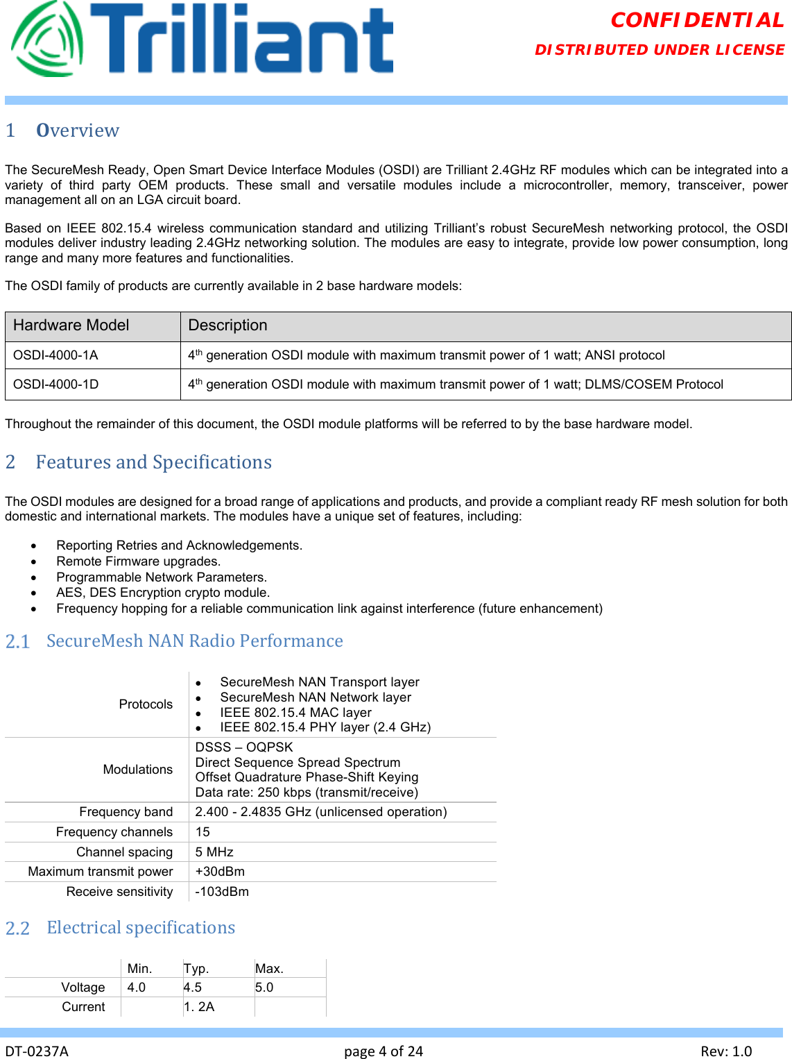   DT‐0237Apage4of24Rev:1.0CONFIDENTIAL DISTRIBUTED UNDER LICENSE 1 OverviewThe SecureMesh Ready, Open Smart Device Interface Modules (OSDI) are Trilliant 2.4GHz RF modules which can be integrated into a variety of third party OEM products. These small and versatile modules include a microcontroller, memory, transceiver, power management all on an LGA circuit board.  Based on IEEE 802.15.4 wireless communication standard and utilizing Trilliant’s robust SecureMesh networking protocol, the OSDI modules deliver industry leading 2.4GHz networking solution. The modules are easy to integrate, provide low power consumption, long range and many more features and functionalities. The OSDI family of products are currently available in 2 base hardware models:  Hardware Model  Description OSDI-4000-1A 4th generation OSDI module with maximum transmit power of 1 watt; ANSI protocol OSDI-4000-1D 4th generation OSDI module with maximum transmit power of 1 watt; DLMS/COSEM Protocol  Throughout the remainder of this document, the OSDI module platforms will be referred to by the base hardware model. 2 FeaturesandSpecificationsThe OSDI modules are designed for a broad range of applications and products, and provide a compliant ready RF mesh solution for both domestic and international markets. The modules have a unique set of features, including:   Reporting Retries and Acknowledgements.   Remote Firmware upgrades.   Programmable Network Parameters.   AES, DES Encryption crypto module.   Frequency hopping for a reliable communication link against interference (future enhancement)  SecureMeshNANRadioPerformanceProtocols   SecureMesh NAN Transport layer   SecureMesh NAN Network layer   IEEE 802.15.4 MAC layer    IEEE 802.15.4 PHY layer (2.4 GHz) Modulations DSSS – OQPSK  Direct Sequence Spread Spectrum Offset Quadrature Phase-Shift Keying Data rate: 250 kbps (transmit/receive) Frequency band  2.400 - 2.4835 GHz (unlicensed operation) Frequency channels  15 Channel spacing  5 MHz Maximum transmit power  +30dBm Receive sensitivity  -103dBm    Electricalspecifications Min.  Typ.  Max. Voltage 4.0  4.5  5.0 Current   1. 2A   
