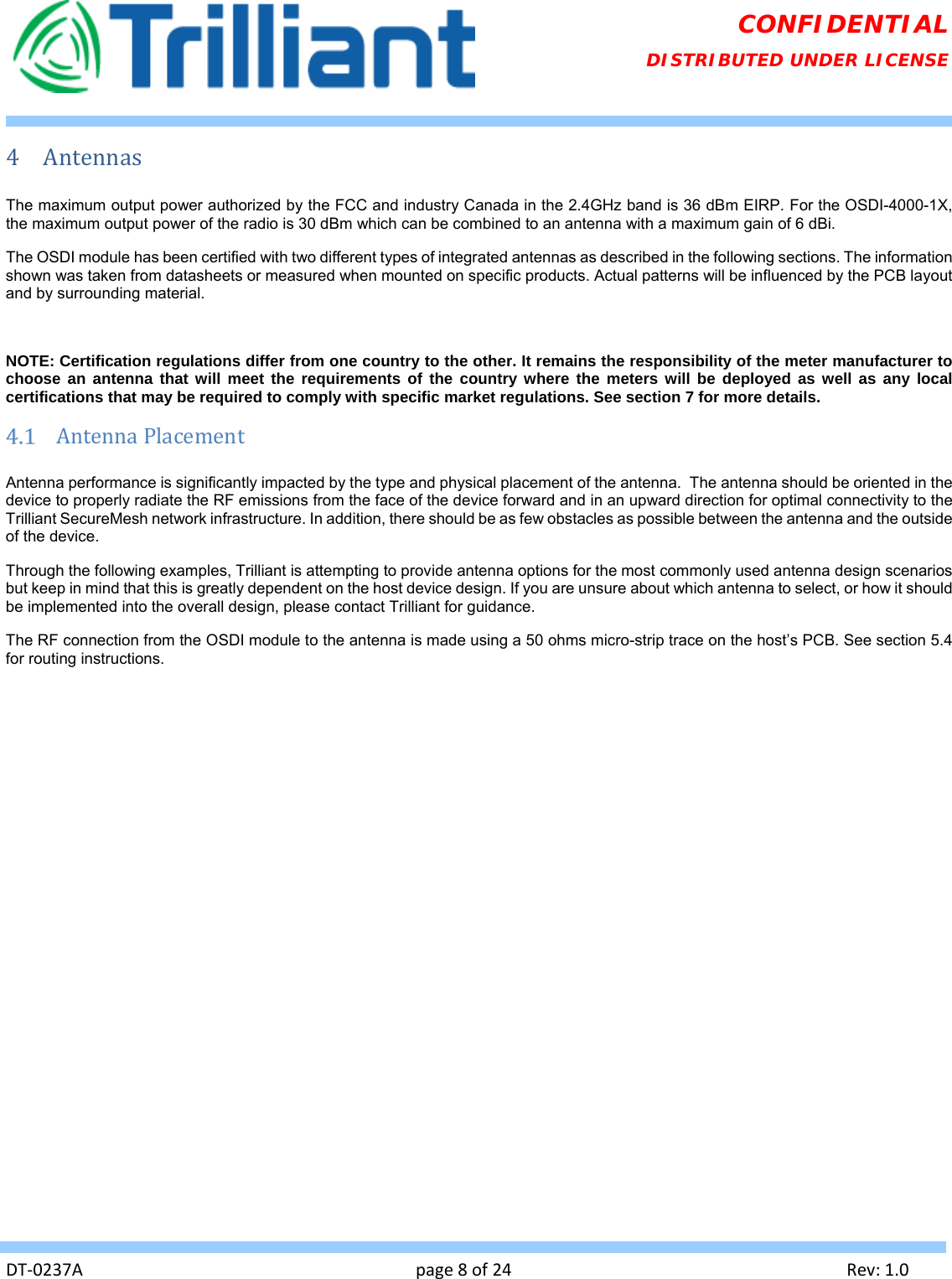   DT‐0237Apage8of24Rev:1.0CONFIDENTIAL DISTRIBUTED UNDER LICENSE 4 AntennasThe maximum output power authorized by the FCC and industry Canada in the 2.4GHz band is 36 dBm EIRP. For the OSDI-4000-1X, the maximum output power of the radio is 30 dBm which can be combined to an antenna with a maximum gain of 6 dBi. The OSDI module has been certified with two different types of integrated antennas as described in the following sections. The information shown was taken from datasheets or measured when mounted on specific products. Actual patterns will be influenced by the PCB layout and by surrounding material.  NOTE: Certification regulations differ from one country to the other. It remains the responsibility of the meter manufacturer to choose an antenna that will meet the requirements of the country where the meters will be deployed as well as any local certifications that may be required to comply with specific market regulations. See section 7 for more details.  AntennaPlacementAntenna performance is significantly impacted by the type and physical placement of the antenna.  The antenna should be oriented in the device to properly radiate the RF emissions from the face of the device forward and in an upward direction for optimal connectivity to the Trilliant SecureMesh network infrastructure. In addition, there should be as few obstacles as possible between the antenna and the outside of the device. Through the following examples, Trilliant is attempting to provide antenna options for the most commonly used antenna design scenarios but keep in mind that this is greatly dependent on the host device design. If you are unsure about which antenna to select, or how it should be implemented into the overall design, please contact Trilliant for guidance. The RF connection from the OSDI module to the antenna is made using a 50 ohms micro-strip trace on the host’s PCB. See section 5.4 for routing instructions. 