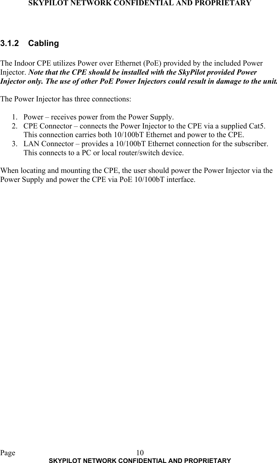 SKYPILOT NETWORK CONFIDENTIAL AND PROPRIETARY  Page    SKYPILOT NETWORK CONFIDENTIAL AND PROPRIETARY 10 3.1.2 Cabling  The Indoor CPE utilizes Power over Ethernet (PoE) provided by the included Power Injector. Note that the CPE should be installed with the SkyPilot provided Power Injector only. The use of other PoE Power Injectors could result in damage to the unit.  The Power Injector has three connections:  1.  Power – receives power from the Power Supply. 2.  CPE Connector – connects the Power Injector to the CPE via a supplied Cat5. This connection carries both 10/100bT Ethernet and power to the CPE. 3.  LAN Connector – provides a 10/100bT Ethernet connection for the subscriber. This connects to a PC or local router/switch device.  When locating and mounting the CPE, the user should power the Power Injector via the Power Supply and power the CPE via PoE 10/100bT interface.   