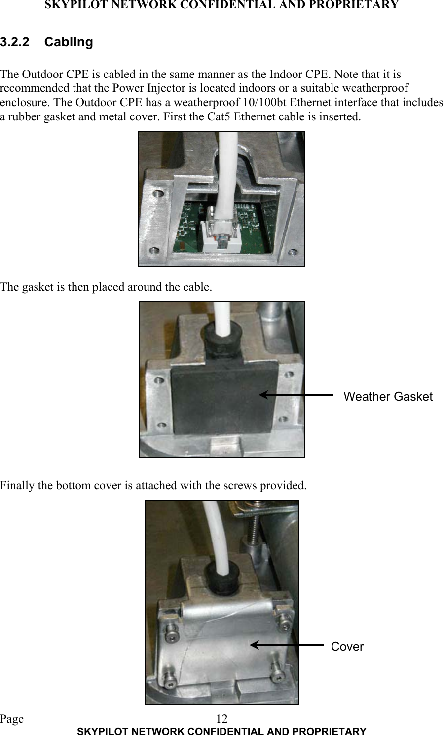 SKYPILOT NETWORK CONFIDENTIAL AND PROPRIETARY  Page    SKYPILOT NETWORK CONFIDENTIAL AND PROPRIETARY 123.2.2 Cabling  The Outdoor CPE is cabled in the same manner as the Indoor CPE. Note that it is recommended that the Power Injector is located indoors or a suitable weatherproof enclosure. The Outdoor CPE has a weatherproof 10/100bt Ethernet interface that includes a rubber gasket and metal cover. First the Cat5 Ethernet cable is inserted.            The gasket is then placed around the cable.              Finally the bottom cover is attached with the screws provided.  Weather Gasket Cover 