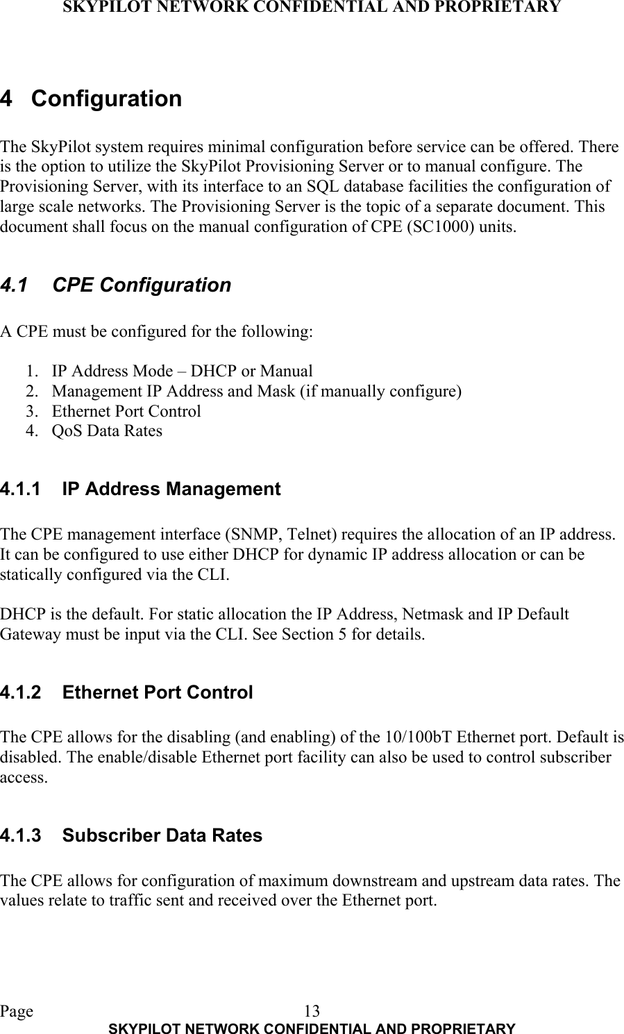 SKYPILOT NETWORK CONFIDENTIAL AND PROPRIETARY  Page    SKYPILOT NETWORK CONFIDENTIAL AND PROPRIETARY 13 4 Configuration  The SkyPilot system requires minimal configuration before service can be offered. There is the option to utilize the SkyPilot Provisioning Server or to manual configure. The Provisioning Server, with its interface to an SQL database facilities the configuration of large scale networks. The Provisioning Server is the topic of a separate document. This document shall focus on the manual configuration of CPE (SC1000) units.  4.1 CPE Configuration  A CPE must be configured for the following:  1.  IP Address Mode – DHCP or Manual 2.  Management IP Address and Mask (if manually configure) 3.  Ethernet Port Control 4.  QoS Data Rates  4.1.1  IP Address Management  The CPE management interface (SNMP, Telnet) requires the allocation of an IP address. It can be configured to use either DHCP for dynamic IP address allocation or can be statically configured via the CLI.   DHCP is the default. For static allocation the IP Address, Netmask and IP Default Gateway must be input via the CLI. See Section 5 for details.  4.1.2  Ethernet Port Control  The CPE allows for the disabling (and enabling) of the 10/100bT Ethernet port. Default is disabled. The enable/disable Ethernet port facility can also be used to control subscriber access.  4.1.3  Subscriber Data Rates  The CPE allows for configuration of maximum downstream and upstream data rates. The values relate to traffic sent and received over the Ethernet port.  