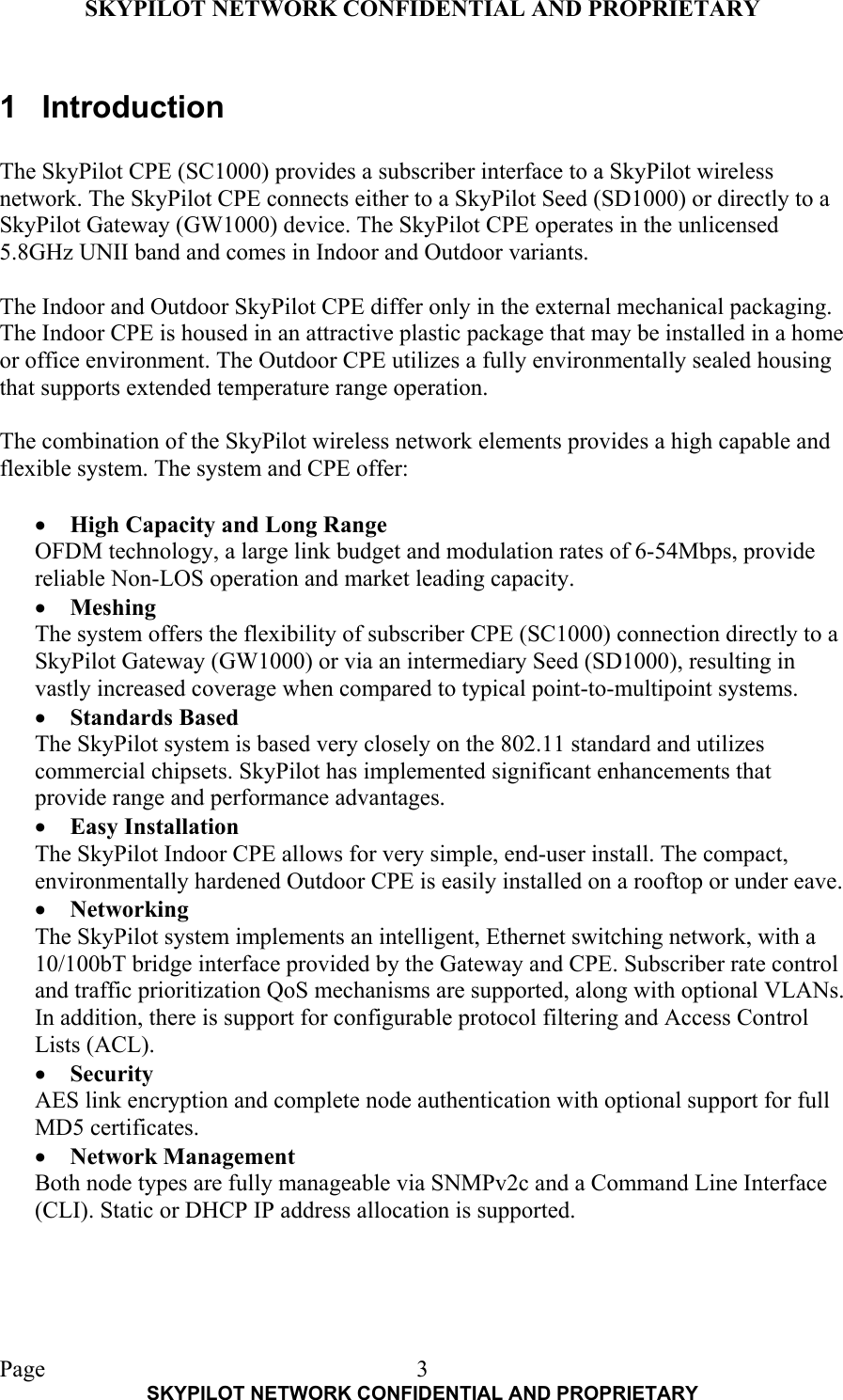 SKYPILOT NETWORK CONFIDENTIAL AND PROPRIETARY  Page    SKYPILOT NETWORK CONFIDENTIAL AND PROPRIETARY 31 Introduction  The SkyPilot CPE (SC1000) provides a subscriber interface to a SkyPilot wireless network. The SkyPilot CPE connects either to a SkyPilot Seed (SD1000) or directly to a SkyPilot Gateway (GW1000) device. The SkyPilot CPE operates in the unlicensed 5.8GHz UNII band and comes in Indoor and Outdoor variants.  The Indoor and Outdoor SkyPilot CPE differ only in the external mechanical packaging. The Indoor CPE is housed in an attractive plastic package that may be installed in a home or office environment. The Outdoor CPE utilizes a fully environmentally sealed housing that supports extended temperature range operation.  The combination of the SkyPilot wireless network elements provides a high capable and flexible system. The system and CPE offer:  •  High Capacity and Long Range OFDM technology, a large link budget and modulation rates of 6-54Mbps, provide reliable Non-LOS operation and market leading capacity. •  Meshing The system offers the flexibility of subscriber CPE (SC1000) connection directly to a SkyPilot Gateway (GW1000) or via an intermediary Seed (SD1000), resulting in vastly increased coverage when compared to typical point-to-multipoint systems.  •  Standards Based The SkyPilot system is based very closely on the 802.11 standard and utilizes commercial chipsets. SkyPilot has implemented significant enhancements that provide range and performance advantages. •  Easy Installation The SkyPilot Indoor CPE allows for very simple, end-user install. The compact, environmentally hardened Outdoor CPE is easily installed on a rooftop or under eave. •  Networking The SkyPilot system implements an intelligent, Ethernet switching network, with a 10/100bT bridge interface provided by the Gateway and CPE. Subscriber rate control and traffic prioritization QoS mechanisms are supported, along with optional VLANs. In addition, there is support for configurable protocol filtering and Access Control Lists (ACL). •  Security AES link encryption and complete node authentication with optional support for full MD5 certificates. •  Network Management Both node types are fully manageable via SNMPv2c and a Command Line Interface (CLI). Static or DHCP IP address allocation is supported. 